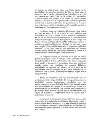 el enemigo es efectivamente capaz de lograr alguna de las
posibilidades del enemigo tentativas. La base de estas ideas se
encuentra, por lo común, en la estimación de inteligencia, y en las
conclusiones del paso 2 de la estimación del comandante,
“consideraciones que afectan a los cursos de acción propios
tentativos”. El enunciado de las posibilidades en términos generales
simplificara el aspecto del formato del planeamiento y, lo que es
más importante, amplia la perspectiva del planeador durante el
análisis de los “cursos de acción opuestos”.
En algunos casos, la evaluación del enemigo puede indicar
que este es capaz de llevar a cabo acciones múltiples, que
combinadas afectarían la realización de la misión del comandante.
De ser así, las posibilidades del enemigo que se enuncien deberán
reflejar estas múltiples acciones. Son ejemplos de esto: “Negar a las
Fuerzas Navales de Blanco el uso del Mar de Noruega, mientras se
conduzca el asalto anfibio contra Islandia”. En tanto que en este
otro ejemplo: “Destruir la fuerza de tarea 32 e interrumpir el tráfico
marítimo”. El no saber apreciar una posibilidad del enemigo
múltiple puede resultar en conclusiones erróneas en cuanto a la
capacidad de un comandante para cumplir su misión.
En cualquier situación de conflicto en la que las fuerzas
propias se opongan a otras, el enemigo contará con la posibilidad,
en cierta medida, de destruir u obstaculizar a las fuerzas propias, así
pues, desde el principio, el comandante tiene que considerar,
cuando menos, esta posibilidad del enemigo. Habr´otras
posibilidades del enemigo que salgan a la luz a partir de las
conclusiones que se extraigan de los pasos anteriores de la
estimación. Por lo general, el enemigo es capaz de adoptar más de
una posibilidad.
Resulta de importancia vital que el comandante tome en
consideración todas las posibilidades del enemigo, el descartar una
posibilidad enemiga relativamente improbable, con base
exclusivamente en su improbabilidad de adopción, equivale a jugar
con las intenciones del enemigo y a correr el riesgo de que si el
enemigo escoge esa posibilidad, con ello nos tome desprevenidos.
El enemigo puede inclinarse por tal opción deliberadamente, con
objeto de engañarnos o simplemente tener un objetivo que el
comandante no conocía.
En resumen, el comandante únicamente tiene que ponderar
dos criterios al considerar las posibilidades del enemigo: ¿puede el
enemigo llevar a cabo la acción, y si lo hace, afectará directamente
a la misión del comandante? En caso afirmativo, la posibilidad del
enemigo debe quedar registrada y la debe retener para analizarla
mas a fondo.
Hoja No. 39 de 138 hojas.
 