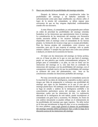 2) Hacer una relación de las posibilidades del enemigo retenidas.
Después de haberse tomado en consideración todas las
posibilidades del enemigo y de haberlas analizado lo
suficientemente como para dejar establecidos sus efectos sobre el
logro de la misión del comandante, se deben repasar para
cerciorarse de que no hay ninguna duplicidad, combinándolas
cuando ello sea necesario.
A estas Alturas, el comandante ya está preparado para enlistar
en orden de prioridad las posibilidades del enemigo retenidas
basándose en las intenciones que aparentemente tiene el enemigo.
La consideración de las intenciones del enemigo con frecuencia
resulta necesaria debido a los recursos limitados que tiene
disponibles tanto el enemigo como el comandante de las fuerzas
propias. La limitación de recursos exige que se escojan prioridades.
Para las fuerzas propias del comandante, estos recursos son
conocidos, pero por lo que respecta al enemigo, sólo se puede
estimar o deducir. Y siempre hay que hacer una u otra cosa (estimar
ó deducir), en interés de la economía de fuerzas.
Al tratar con las intenciones del enemigo en forma acritica,
esto es, el basar un plan en lo que se cree que hará el enemigo,
puede ser una práctica que resulta extremadamente peligrosa. El
peligro para el comandante y su plan, no esta en tratar con las
intenciones del enemigo en sí, sino más bien en confundir las
intenciones del enemigo, con las posibilidades del enemigo, con el
consiguiente resultado nocivo de que las posibilidades del enemigo
se rechacen del resto del planeamiento, con base en las
conclusiones extraídas de intenciones probables del enemigo.
Por muy convencido que pueda estar el comandante acerca de
la exactitud de sus datos de inteligencia, expondría su plan a graves
riesgos por falta de preparación si rechazara una posibilidad del
enemigo que sigue en pie basándose en lo que el cree que el
enemigo pueda hacer. Sin embargo, este hecho no debe impedir que
se haga un estudio y análisis de la inteligencia confiable o de
conocimientos particulares acerca del enemigo, con objeto de
determinar cuales son las intenciones de éste. La explotación
adecuada de la inteligencia de está índole, puede recompensar al
comandante con gran éxito y economía. No obstante, los frutos de
este análisis únicamente se pueden reflejar en el ordenamiento de
las posibilidades del enemigo que sigan vigentes; No debe incluir
en la lista que inicialmente se haga de ellas, ni en su consideración.
En otras palabras, como regla general el número de posibilidades
del enemigo retenidas deben permanecer fijos a todo lo largo de la
discusión acerca de las intenciones del enemigo.
Hoja No. 40 de 138 hojas.
 