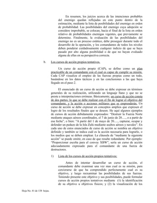 En resumen, los juicios acerca de las intenciones probables
del enemigo quedan reflejadas en este punto dentro de la
estimación, mediante la lista de posibilidades del enemigo en orden
de probabilidad. Las posibilidades del enemigo cuya adopción se
considere improbable, se colocan, hacia el final de la lista en orden
relativo de probabilidades enemigas vigentes, que previamente se
determino. Finalmente, la evaluación de las posibilidades del
enemigo no es un proceso estático, debe proseguir durante todo el
desarrollo de la operación, y los comandantes de todos los niveles
deben ponderar cuidadosamente cualquier indicio de que se haya
pasado por alto alguna posibilidad o de que no hayan evaluado
alguna de ellas en su perspectiva correcta.
b. Los cursos de acción propios tentativos.
Un curso de acción propio (CAP), se define como un plan
practicable de un comandante con el cual es capaz de cumplir su misión.
Cada CAP visualiza el empleo de las fuerzas propias como un todo,
basándose en los datos tácticos y en las conclusiones a las que haya
llegado en el paso 2.
El enunciado de un curso de acción se debe expresar en términos
generales de su realización, utilizando un lenguaje llano y que no se
preste a interpretaciones erróneas. Básicamente, un curso de acción consta
de dos partes: lo que se debe realizar con el fin de lograr el objetivo del
comandante, y la acción o acciones militares que se emprenderán. Un
curso de acción se debe expresar en conceptos amplios que expresen el
logro de los resultados finales que se deseen. He aquí algunos ejemplos
de cursos de acción debidamente expresados: “Destruir la Fuerza Norte
mediante ataques aéreos coordinados, el 7 de junio de 20....., o a partir de
esa fecha”, o bien: “A partir del 1 de mayo de 20....., capturar, ocupar y
defender un pedazo de la Isla Zulú mediante asaltos aéreos y navales”. En
cada uno de estos enunciados de curso de acción se nombra un objetivo
definido y también se indica cuál es la acción necesaria para lograrlo, o
los medios que se deben emplear. La cláusula de “mediante la siguiente
acción” se puede omitir, en caso de que resulte redundante. Por ejemplo:
“Proporcionar escolta para el convoy XBW”, sería un curso de acción
adecuadamente expresado para el comandante de una fuerza de
destructores.
1) Lista de los cursos de acción propios tentativos:
Antes de intentar desarrollar un curso de acción, el
comandante debe examinar una vez mas cual es su misión, para
cerciorarse de que ha comprendido perfectamente cual es su
objetivo, y luego reexaminar las posibilidades de sus fuerzas.
Teniendo presente este objetivo y sus posibilidades, puede formular
cursos de acción propios tentativos mediante (1) la identificación
de su objetivo u objetivos físicos; y (2) la visualización de los
Hoja No. 41 de 138 hojas.
 