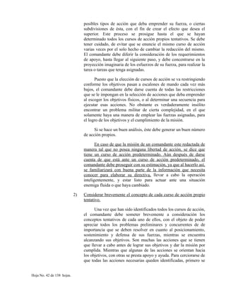posibles tipos de acción que deba emprender su fuerza, o ciertas
subdivisiones de ésta, con el fin de crear el efecto que desea el
superior. Este proceso se prosigue hasta el que se hayan
determinado todos los cursos de acción propios tentativos. Se debe
tener cuidado, de evitar que se enuncie el mismo curso de acción
varias veces por el solo hecho de cambiar la redacción del mismo.
El comandante debe diferir la consideración de los requerimientos
de apoyo, hasta llegar al siguiente paso, y debe concentrarse en la
proyección imaginaria de los esfuerzos de su fuerza, para realizar la
tarea o tareas que tenga asignadas.
Puesto que la elección de cursos de acción se va restringiendo
conforme los objetivos pasan a escalones de mando cada vez más
bajos, el comandante debe darse cuenta de todas las restricciones
que se le impongan en la selección de acciones que deba emprender
al escoger los objetivos físicos, o al determinar una secuencia para
ejecutar esas acciones. No obstante es verdaderamente insólito
encontrar un problema militar de cierta complejidad, en el que
solamente haya una manera de emplear las fuerzas asignadas, para
el logro de los objetivos y el cumplimiento de la misión.
Si se hace un buen análisis, éste debe generar un buen número
de acción propios.
En caso de que la misión de un comandante este redactada de
manera tal que no posea ninguna libertad de acción, se dice que
tiene un curso de acción predeterminado. Aún después de darse
cuenta de que está ante un curso de acción predeterminado, el
comandante debe proseguir con su estimación, ya que al hacerlo así,
se familiarizará con buena parte de la información que necesita
conocer para elaborar su directiva, llevar a cabo la operación
inteligentemente, y estar listo para actuar ante una situación
enemiga fluida o que haya cambiado.
2) Considerar brevemente el concepto de cada curso de acción propio
tentativo.
Una vez que han sido identificados todos los cursos de acción,
el comandante debe someter brevemente a consideración los
conceptos tentativos de cada uno de ellos, con el objeto de poder
apreciar todos los problemas preliminares y concurrentes de de
importancia que se deben resolver en cuanto al posicionamiento,
sostenimiento y defensa de sus fuerzas, mientras se encuentra
alcanzando sus objetivos. Son muchas las acciones que se tienen
que llevar a cabo antes de lograr sus objetivos y dar la misión por
cumplida. Mientras que algunas de las acciones se orientan hacia
los objetivos, con otras se presta apoyo y ayuda. Para cerciorarse de
que todas las acciones necesarias queden identificadas, primero se
Hoja No. 42 de 138 hojas.
 