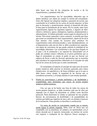 debe hacer una lista de las categorías de acción o de los
requerimientos, y ponderar todo ello.
Los requerimientos son las necesidades inherentes que se
deben satisfacer con objeto de cumplir la misión del comandante.
Entre ello figuran las categorías amplias y generales de acción, que
constituirán en el análisis de los cursos de acción opuestos, la base
para la discusión; y posteriormente, durante el desarrollo del plan,
la base para la formulación de las tareas. Por lo común, entre estos
requerimientos figuran los siguientes aspectos, o algunos de ellos:
ofensivo, defensivo, apoyo, inteligencia, logística, desplazamiento y
adiestramiento. El énfasis principal variara según la naturaleza de la
misión. Para tareas especiales o poco comunes, es posible que haya
que tomar en consideración otros requerimientos, aparte de los de la
lista anterior. Aún cuando las acciones para satisfacer los
requerimientos estén interrelacionados y sean interdependientes, en
el planeamiento cada una de ellas se debe considerar por separado,
con objeto de cerciorarse de que quede cubierta la totalidad de las
necesidades inherentes. Las conclusiones a las que haya llegado en
el paso 2 de la estimación y en especial las relacionadas con el
poder de combate relativo influirán en el juicio preliminar que se
haga el comandante en cuanto al grado en que sus fuerzas son
capaces de llevar a cabo las diversas operaciones que se necesiten
para satisfacer los requerimientos inherentes en el concepto de cada
uno de los cursos de acción que se estén considerando.
El comandante al redactar el concepto de cada curso de acción
propio tentativos debe precisar en términos generales pero claros
(desprovistos de superlativos y de frases trilladas): que es lo que se
debe hacer; cómo; donde; la magnitud de las fuerzas que se
consideran necesarias y el tiempo durante el cual estarán operando.
3) Prueba de conveniencia y prueba preliminar y de factibilidad y
aceptabilidad, para determinar que cursos de acción propios
tentativos deben retenerse.
Una vez que se ha hecho una lista de todos los cursos de
acción propios tentativos, se debe examinar cada uno de ellos por
separado con el objeto de determinar su validez como decisión
potencial. Parta determinar la validez se aplicarán las tres pruebas
básicas: de conveniencia, de factibilidad y de aceptabilidad, las
mismas que habrá que repetirse de una y otra vez durante el proceso
de la estimación. Estas pruebas se describen a continuación:
Un curso de acción es conveniente cuando por si mismo,
puede lograr la misión asignada. Debe crear un efecto que sea
compatible, (en su naturaleza, en calidad y en oportunidad), con el
efecto deseado por el superior, incluyendo, un mínimo de acción
con respecto a cualquiera de los objetivos físicos enemigos o
Hoja No. 43 de 138 hojas.
 