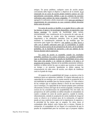 amigos. En pocas palabras, cualquier curso de acción propio
conveniente debe lograr el objetivo u objetivos de la misión. Si el
enunciado de un curso de acción propio tentativo parece ser solo
parcialmente conveniente, debido a que no contiene las acciones
suficientes para realizar las tareas asignadas, el comandante debe
agregarle lo suficiente a dicho enunciado como para que satisfaga el
requerimiento de conveniencia en caso contrario deberá descartar
dicho curso de acción.
Un curso de acción es factible si se puede llevar a cabo con
las fuerzas, el apoyo y la tecnología disponibles, en oposición a una
fuerza enemiga. La prueba de factibilidad debe incluir,
necesariamente, una visualización de la ejecución de cada una de
las tareas, tomando en cuenta todas las amenazas enemigas
importantes y los obstáculos naturales. Esto se puede lograr
mediante la consideración ordenada de las medidas que son
necesarias para lograr los objetivo; este análisis se debe llevar a
cabo con el detalle suficiente para que el comandante se pueda
formar un juicio acerca de las perspectivas de éxito, de las pérdidas
probables, de la facilidad de ejecución y del uso óptimo de las
fuerzas durante toda la operación.
Un curso de acción es aceptable cuando los resultados
probables justifican los costos estimados. Las perdidas probables
(que se determinan mediante la prueba de factibilidad sirven como
base para esta prueba y se valoran en relación a la tarea y el
propósito de la misión. Además de las perdidas puramente militares,
también se deben incluir las que se espera que ocurran en material,
en tiempo y en posición. Igualmente se deben sopesar las
consecuencias de cada curso de acción, con objeto de establecer
cual es el grado de riesgo.
Al respecto de la aceptabilidad del riesgo, es preciso evitar la
tendencia hacia un optimismo indebido. El respeto adecuado por la
capacidad de un enemigo, por lo común amerita la aceptación de la
inevitabilidad de perdidas para las fuerzas propias. El valor relativo
de las ventajas que se esperan obtener a través de una interacción
con el enemigo y la capacidad de las fuerzas propias para continuar
eficazmente en busca del logro de la misión asignada, constituyen la
esencia de las consideraciones de aceptabilidad. Por otro lado, las
perspectivas de sufrir perdidas no deben disuadir al comandante en
cuanto a adoptar un curso de acción agresivo, cuando la misión,
inherentemente, entraña la aceptación de cierta medida de riesgo.tal
como se observo en el primer paso de la estimación, el superior
pueda ser muy explicito al respecto de la importancia, la urgencia o
la prioridad de las tareas que se asignen. En otros casos el
comandante debe deducir estos limites por si mismo. Durante la
estimación, el comandante tal vez llegue a la conclusión de que la
prueba de aceptabilidad para las acciones que el propone implica
Hoja No. 44 de 138 hojas.
 