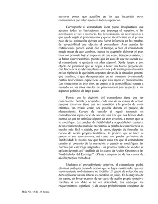mayores costos que aquellos en los que incurrirán otros
comandantes que intervienen en toda la operación.
Corresponde al comandante idear planes imaginativos que
acepten todas las limitaciones que imponga el superior, o las
autoridades civiles o militares. En consecuencia, las restricciones a
que queda sujeto el planeamiento y que se identificaron en el primer
paso de la estimación ejercen una fuerte influencia en las pruebas
de aceptabilidad que efectúa el comandante. Aun cuando las
restricciones pueden variar con el tiempo, o bien el comandante
puede tratar de que cambien, nunca es aceptable elaborar el plan
básico o primario bajo el supuesto de que con el tiempo ocurrirán, o
se harán ocurrir cambios, puesto que en caso de que no suceda así,
el comandante se quedaría sin plan alguno!. Desde luego, y con
objeto de garantizar que se llegue a tener una buena preparación,
con frecuencia se esbozan planes alternos y de contingencia basados
en las hipótesis de que habrá aspectos claves de la situación general
que cambien, o que desaparecerán en un momento determinado
ciertas restricciones especificas a que esta sujeto el planeamiento.
Las situaciones de este tipo, en cuanto a la aceptabilidad surgen a
menudo en los altos niveles de planeamiento con respecto a los
aspectos políticos de largo plazo.
Puesto que la decisión del comandante tiene que ser
conveniente, factible y aceptable, cada uno de los cursos de acción
propios tentativos tiene que ser sometido a la prueba de estos
criterios, tan pronto como sea posible durante el proceso de
planeamiento. Carece de sentido el seguir tomando en
consideración algún curso de acción, una vez que nos hemos dado
cuenta de que no satisface alguno de esos criterios, a menos que se
le modifique. Las pruebas de factibilidad y aceptabilidad requieren
de un concienzudo análisis; en cambio la prueba de conveniencia es
mucho más fácil y rápida, por lo tanto, después de formular los
cursos de acción propios tentativos, lo primero que se hace es
probar si son convenientes, así como una prueba preliminar de
factibilidad; lo mismo hay que hacer cada vez que el comandante
cambie el concepto de la operación o cuando se modifiquen las
fuerzas que este tenga asignadas. Las pruebas finales de validez se
aplican después del “Análisis de los curso de Acción Opuestos a las
Posibilidades del Enemigo”. (Véase comparación de los cursos de
acción propios retenidos).
Mediante el procedimiento anterior, el comandante podrá
eliminar cualquier curso de acción que se haya considerado, que sea
inconveniente u obviamente no factible. El grado de selección que
deba aplicarse a estas alturas es cuestión de juicio. En la mayoría de
los casos, un breve examen de un curso de acción propio tentativo
revelara si este debe o no ser descartado. Sin embargo, los
requerimientos logísticos y de apoyo probablemente requieran de
Hoja No. 45 de 138 hojas.
 