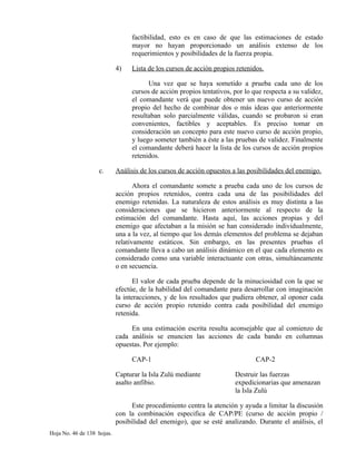 factibilidad, esto es en caso de que las estimaciones de estado
mayor no hayan proporcionado un análisis extenso de los
requerimientos y posibilidades de la fuerza propia.
4) Lista de los cursos de acción propios retenidos.
Una vez que se haya sometido a prueba cada uno de los
cursos de acción propios tentativos, por lo que respecta a su validez,
el comandante verá que puede obtener un nuevo curso de acción
propio del hecho de combinar dos o más ideas que anteriormente
resultaban solo parcialmente válidas, cuando se probaron si eran
convenientes, factibles y aceptables. Es preciso tomar en
consideración un concepto para este nuevo curso de acción propio,
y luego someter también a éste a las pruebas de validez. Finalmente
el comandante deberá hacer la lista de los cursos de acción propios
retenidos.
c. Análisis de los cursos de acción opuestos a las posibilidades del enemigo.
Ahora el comandante somete a prueba cada uno de los cursos de
acción propios retenidos, contra cada una de las posibilidades del
enemigo retenidas. La naturaleza de estos análisis es muy distinta a las
consideraciones que se hicieron anteriormente al respecto de la
estimación del comandante. Hasta aquí, las acciones propias y del
enemigo que afectaban a la misión se han considerado individualmente,
una a la vez, al tiempo que los demás elementos del problema se dejaban
relativamente estáticos. Sin embargo, en las presentes pruebas el
comandante lleva a cabo un análisis dinámico en el que cada elemento es
considerado como una variable interactuante con otras, simultáneamente
o en secuencia.
El valor de cada prueba depende de la minuciosidad con la que se
efectúe, de la habilidad del comandante para desarrollar con imaginación
la interacciones, y de los resultados que pudiera obtener, al oponer cada
curso de acción propio retenido contra cada posibilidad del enemigo
retenida.
En una estimación escrita resulta aconsejable que al comienzo de
cada análisis se enuncien las acciones de cada bando en columnas
opuestas. Por ejemplo:
CAP-1 CAP-2
Capturar la Isla Zulú mediante Destruir las fuerzas
asalto anfibio. expedicionarias que amenazan
la Isla Zulú
Este procedimiento centra la atención y ayuda a limitar la discusión
con la combinación especifica de CAP/PE (curso de acción propio /
posibilidad del enemigo), que se esté analizando. Durante el análisis, el
Hoja No. 46 de 138 hojas.
 
