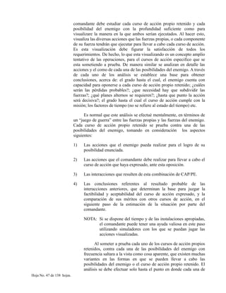 comandante debe estudiar cada curso de acción propio retenido y cada
posibilidad del enemigo con la profundidad suficiente como para
visualizare la manera en la que ambos serían ejecutados. Al hacer esto,
visualiza las diversas acciones que las fuerzas propias, o cada componente
de su fuerza tendrán que ejecutar para llevar a cabo cada curso de acción.
Es esta visualización debe figurar la satisfacción de todos los
requerimientos. De hecho, lo que esta visualizando es un concepto amplio
tentativo de las operaciones, para el cursos de acción especifico que se
esta sometiendo a prueba. De manera similar se analizan en detalle las
acciones y el como de cada una de las posibilidades del enemigo. A través
de cada uno de los análisis se establece una base para obtener
conclusiones, acerca de: el grado hasta el cual, el enemigo cuenta con
capacidad para oponerse a cada curso de acción propio retenido; ¿cuáles
serán las pérdidas probables?; ¿que necesidad hay que subdividir las
fuerzas?; ¿qué planes alternos se requieren?; ¿hasta que punto la acción
será decisiva?; el grado hasta el cual el curso de acción cumple con la
misión; los factores de tiempo (no se refiere al estado del tiempo) etc.
Es normal que este análisis se efectué mentalmente, en términos de
un “juego de guerra” entre las fuerzas propias y las fuerzas del enemigo.
Cada curso de acción propio retenido se prueba contra una de las
posibilidades del enemigo, tomando en consideración los aspectos
siguientes:
1) Las acciones que el enemigo pueda realizar para el logro de su
posibilidad enunciada.
2) Las acciones que el comandante debe realizar para llevar a cabo el
curso de acción que haya expresado, ante esta oposición.
3) Las interacciones que resulten de esta combinación de CAP/PE.
4) Las conclusiones referentes al resultado probable de las
interacciones anteriores, que determinan la base para juzgar la
factibilidad y aceptabilidad del curso de acción expresado, y la
comparación de sus méritos con otros cursos de acción, en el
siguiente paso de la estimación de la situación por parte del
comandante.
NOTA: Si se dispone del tiempo y de las instalaciones apropiadas,
el comandante puede tener una ayuda valiosa en este paso
utilizando simuladores con los que se puedan jugar las
acciones visualizadas.
Al someter a prueba cada uno de los cursos de acción propios
retenidos, contra cada una de las posibilidades del enemigo con
frecuencia saltara a la vista como cosa aparente, que existen muchas
variantes en las formas en que se pueden llevar a cabo las
posibilidades del enemigo o el curso de acción propio retenido. El
análisis se debe efectuar solo hasta el punto en donde cada una de
Hoja No. 47 de 138 hojas.
 
