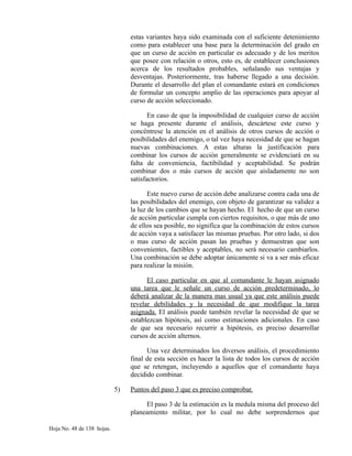 estas variantes haya sido examinada con el suficiente detenimiento
como para establecer una base para la determinación del grado en
que un curso de acción en particular es adecuado y de los meritos
que posee con relación o otros, esto es, de establecer conclusiones
acerca de los resultados probables, señalando sus ventajas y
desventajas. Posteriormente, tras haberse llegado a una decisión.
Durante el desarrollo del plan el comandante estará en condiciones
de formular un concepto amplio de las operaciones para apoyar al
curso de acción seleccionado.
En caso de que la imposibilidad de cualquier curso de acción
se haga presente durante el análisis, descártese este curso y
concéntrese la atención en el análisis de otros cursos de acción o
posibilidades del enemigo, o tal vez haya necesidad de que se hagan
nuevas combinaciones. A estas alturas la justificación para
combinar los cursos de acción generalmente se evidenciará en su
falta de conveniencia, factibilidad y aceptabilidad. Se podrán
combinar dos o más cursos de acción que aisladamente no son
satisfactorios.
Este nuevo curso de acción debe analizarse contra cada una de
las posibilidades del enemigo, con objeto de garantizar su validez a
la luz de los cambios que se hayan hecho. El hecho de que un curso
de acción particular cumpla con ciertos requisitos, o que más de uno
de ellos sea posible, no significa que la combinación de estos cursos
de acción vaya a satisfacer las mismas pruebas. Por otro lado, si dos
o mas curso de acción pasan las pruebas y demuestran que son
convenientes, factibles y aceptables, no será necesario cambiarlos.
Una combinación se debe adoptar únicamente si va a ser más eficaz
para realizar la misión.
El caso particular en que al comandante le hayan asignado
una tarea que le señale un curso de acción predeterminado, lo
deberá analizar de la manera mas usual ya que este análisis puede
revelar debilidades y la necesidad de que modifique la tarea
asignada. El análisis puede también revelar la necesidad de que se
establezcan hipótesis, así como estimaciones adicionales. En caso
de que sea necesario recurrir a hipótesis, es preciso desarrollar
cursos de acción alternos.
Una vez determinados los diversos análisis, el procedimiento
final de esta sección es hacer la lista de todos los cursos de acción
que se retengan, incluyendo a aquellos que el comandante haya
decidido combinar.
5) Puntos del paso 3 que es preciso comprobar.
El paso 3 de la estimación es la medula misma del proceso del
planeamiento militar, por lo cual no debe sorprendernos que
Hoja No. 48 de 138 hojas.
 