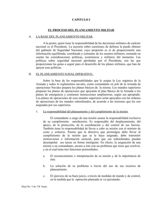 CAPITULO I
EL PROCESO DEL PLANEAMIENTO MILITAR
A. LA BASE DEL PLANEAMIENTO MILITAR.
A la postre, quien tiene la responsabilidad de las decisiones militares de carácter
nacional es el Presidente. La asesoría sobre cuestiones de defensa la puede obtener
del gabinete de Seguridad Nacional, cuyo propósito es el de proporcionarle una
información equilibrada, coordinada y constante de los asuntos militares, tomando en
cuenta las consideraciones políticas, económicas y militares del momento. Las
políticas sobre seguridad nacional aprobadas por el Presidente, son las que
proporcionan las guías a seguir para el desarrollo de los planes militares, que han de
apoyar esas políticas.
B. EL PLANEAMIENTO NAVAL OPERATIVO.
Sobre la base de las responsabilidades que le asigna la Ley orgánica de la
Armada y todos lo reglamentos navales, como comandante en jefe de la Armada de
operaciones Navales prepara los planes básicos de la misma. Los mandos superiores
preparan los planes de operaciones que apoyarán al plan Básico de la Armada o los
planes de emergencia y contienen instrucciones ampliatorias, según sea apropiado.
Los planes de operaciones de esos mandos superiores serán apoyados con las órdenes
de operaciones de los mandos subordinados, de acuerdo a las misiones que les son
asignadas por sus superiores.
1. La responsabilidad del planeamiento y del cumplimiento de la misión.
El comandante a cargo de una misión asume la responsabilidad exclusiva
de su cumplimiento satisfactorio. Es responsable del desplazamiento, del
apoyo, de la protección, de la coordinación y del control de sus fuerzas.
También tiene la responsabilidad de llevar a cabo su misión con el mínimo de
costo y esfuerzo. Puesto que la directiva que promulgue debe llevar al
cumplimiento de la misión que se le haya asignado, debe transmitir
instrucciones e información esencial, para que sus subordinados puedan
desempeñar sus tareas en forma inteligente. En efecto, la asignación de una
misión a un comandante, encara a éste con un problema que tiene que resolver,
y en el cual tiene tres funciones primordiales:
a. El reconocimiento e interpretación de su misión y de la importancia de
éste.
b. La solución de su problema a través del uso de sus recursos de
planeamiento.
c. El ejercicio de su buen juicio, a través de medidas de mando y de control,
en la medida que la operación planeada se va ejecutando.
Hoja No. 5 de 138 hojas.
 