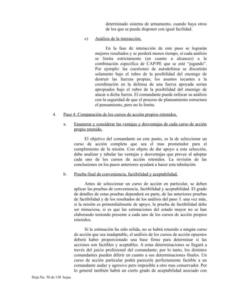 determinado sistema de armamento, cuando haya otros
de los que se puede disponer con igual facilidad.
c) Análisis de la interacción.
En la fase de interacción de este paso se lograrán
mejores resultados y se perderá menos tiempo, sí cada análisis
se limita estrictamente (en cuanto a alcances) a la
combinación especifica de CAP/PE que se esté “jugando”.
Por ejemplo: las cuestiones de autodefensa se discutirán
solamente bajo el rubro de la posibilidad del enemigo de
destruir las fuerzas propias; los asuntos tocantes a la
coordinación en la defensa de una fuerza apoyada serían
apropiados bajo el rubro de la posibilidad del enemigo de
atacar a dicha fuerza. El comandante puede enfocar su análisis
con la seguridad de que el proceso de planeamiento estructura
el pensamiento, pero no lo limita.
4. Paso 4: Comparación de los cursos de acción propios retenidos.
a. Enumerar y considerar las ventajas y desventajas de cada curso de acción
propio retenido.
El objetivo del comandante en este punto, es la de seleccionar un
curso de acción completa que sea el mas prometedor para el
cumplimiento de la misión. Con objeto de dar apoyo a esta selección,
debe analizar y tabular las ventajas y desventajas que prevee al adoptar
cada uno de los cursos de acción retenidos. La revisión de las
conclusiones en los pasos anteriores ayudará a hacer esta tabulación.
b. Prueba final de conveniencia, factibilidad y aceptabilidad.
Antes de seleccionar un curso de acción en particular, se deben
aplicar las pruebas de conveniencia, factibilidad y aceptabilidad. El grado
de detalles de estas pruebas dependerá en parte, de las anteriores pruebas
de factibilidad y de los resultados de los análisis del paso 3. una vez más,
si la misión es primordialmente de apoyo, la prueba de factibilidad debe
ser minuciosa, si es que las estimaciones del estado mayor no se han
elaborando teniendo presente a cada uno de los cursos de acción propios
retenidos.
Si la estimación ha sido sólida, no se habrá retenido a ningún curso
de acción que sea inadaptable, el análisis de los cursos de acción opuestos
deberá haber proporcionado una base firme para determinar si las
acciones son factibles y aceptables. A estas determinaciones se llegará a
través del juicio profesional del comandante; por lo tanto, los distintos
comandantes pueden diferir en cuanto a sus determinaciones finales. Un
curso de acción particular podrá parecerle perfectamente factible a un
comandante audaz y agresivo pero imposible a otro mas conservador. Por
lo general también habrá un cierto grado de aceptabilidad asociado con
Hoja No. 50 de 138 hojas.
 