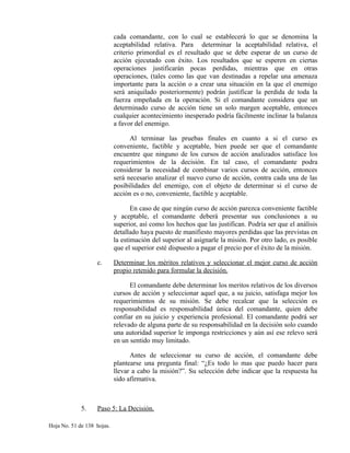 cada comandante, con lo cual se establecerá lo que se denomina la
aceptabilidad relativa. Para determinar la aceptabilidad relativa, el
criterio primordial es el resultado que se debe esperar de un curso de
acción ejecutado con éxito. Los resultados que se esperen en ciertas
operaciones justificarán pocas perdidas, mientras que en otras
operaciones, (tales como las que van destinadas a repelar una amenaza
importante para la acción o a crear una situación en la que el enemigo
será aniquilado posteriormente) podrán justificar la perdida de toda la
fuerza empeñada en la operación. Si el comandante considera que un
determinado curso de acción tiene un solo margen aceptable, entonces
cualquier acontecimiento inesperado podría fácilmente inclinar la balanza
a favor del enemigo.
Al terminar las pruebas finales en cuanto a si el curso es
conveniente, factible y aceptable, bien puede ser que el comandante
encuentre que ninguno de los cursos de acción analizados satisface los
requerimientos de la decisión. En tal caso, el comandante podra
considerar la necesidad de combinar varios cursos de acción, entonces
será necesario analizar el nuevo curso de acción, contra cada una de las
posibilidades del enemigo, con el objeto de determinar si el curso de
acción es o no, conveniente, factible y aceptable.
En caso de que ningún curso de acción parezca conveniente factible
y aceptable, el comandante deberá presentar sus conclusiones a su
superior, así como los hechos que las justifican. Podría ser que el análisis
detallado haya puesto de manifiesto mayores perdidas que las previstas en
la estimación del superior al asignarle la misión. Por otro lado, es posible
que el superior esté dispuesto a pagar el precio por el éxito de la misión.
c. Determinar los méritos relativos y seleccionar el mejor curso de acción
propio retenido para formular la decisión.
El comandante debe determinar los meritos relativos de los diversos
cursos de acción y seleccionar aquel que, a su juicio, satisfaga mejor los
requerimientos de su misión. Se debe recalcar que la selección es
responsabilidad es responsabilidad única del comandante, quien debe
confiar en su juicio y experiencia profesional. El comandante podrá ser
relevado de alguna parte de su responsabilidad en la decisión solo cuando
una autoridad superior le imponga restricciones y aún así ese relevo será
en un sentido muy limitado.
Antes de seleccionar su curso de acción, el comandante debe
plantearse una pregunta final: “¿Es todo lo mas que puedo hacer para
llevar a cabo la misión?”. Su selección debe indicar que la respuesta ha
sido afirmativa.
5. Paso 5: La Decisión.
Hoja No. 51 de 138 hojas.
 