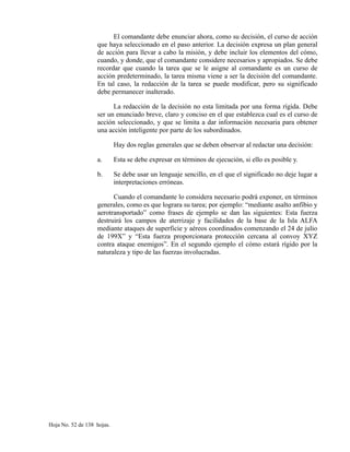 El comandante debe enunciar ahora, como su decisión, el curso de acción
que haya seleccionado en el paso anterior. La decisión expresa un plan general
de acción para llevar a cabo la misión, y debe incluir los elementos del cómo,
cuando, y donde, que el comandante considere necesarios y apropiados. Se debe
recordar que cuando la tarea que se le asigne al comandante es un curso de
acción predeterminado, la tarea misma viene a ser la decisión del comandante.
En tal caso, la redacción de la tarea se puede modificar, pero su significado
debe permanecer inalterado.
La redacción de la decisión no esta limitada por una forma rígida. Debe
ser un enunciado breve, claro y conciso en el que establezca cual es el curso de
acción seleccionado, y que se limita a dar información necesaria para obtener
una acción inteligente por parte de los subordinados.
Hay dos reglas generales que se deben observar al redactar una decisión:
a. Esta se debe expresar en términos de ejecución, si ello es posible y.
b. Se debe usar un lenguaje sencillo, en el que el significado no deje lugar a
interpretaciones erróneas.
Cuando el comandante lo considera necesario podrá exponer, en términos
generales, como es que lograra su tarea; por ejemplo: “mediante asalto anfibio y
aerotransportado” como frases de ejemplo se dan las siguientes: Esta fuerza
destruirá los campos de aterrizaje y facilidades de la base de la Isla ALFA
mediante ataques de superficie y aéreos coordinados comenzando el 24 de julio
de 199X” y “Esta fuerza proporcionara protección cercana al convoy XYZ
contra ataque enemigos”. En el segundo ejemplo el cómo estará rígido por la
naturaleza y tipo de las fuerzas involucradas.
Hoja No. 52 de 138 hojas.
 