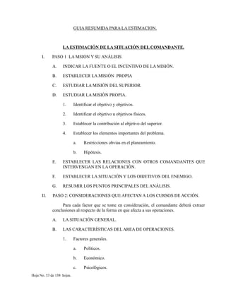 GUIA RESUMIDA PARA LA ESTIMACION.
LA ESTIMACIÓN DE LA SITUACIÓN DEL COMANDANTE.
I. PASO 1 LA MSION Y SU ANÁLISIS
A. INDICAR LA FUENTE O EL INCENTIVO DE LA MISIÓN.
B. ESTABLECER LA MISIÓN PROPIA
C. ESTUDIAR LA MISIÓN DEL SUPERIOR.
D. ESTUDIAR LA MISIÓN PROPIA.
1. Identificar el objetivo y objetivos.
2. Identificar el objetivo u objetivos físicos.
3. Establecer la contribución al objetivo del superior.
4. Establecer los elementos importantes del problema.
a. Restricciones obvias en el planeamiento.
b. Hipótesis.
E. ESTABLECER LAS RELACIONES CON OTROS COMANDANTES QUE
INTERVENGAN EN LA OPERACIÓN.
F. ESTABLECER LA SITUACIÓN Y LOS OBJETIVOS DEL ENEMIGO.
G. RESUMIR LOS PUNTOS PRINCIPALES DEL ANÁLISIS.
II. PASO 2: CONSIDERACIONES QUE AFECTAN A LOS CURSOS DE ACCIÓN.
Para cada factor que se tome en consideración, el comandante deberá extraer
conclusiones al respecto de la forma en que afecta a sus operaciones.
A. LA SITUACIÓN GENERAL.
B. LAS CARACTERÍSTICAS DEL AREA DE OPERACIONES.
1. Factores generales.
a. Políticos.
b. Económico.
c. Psicológicos.
Hoja No. 53 de 138 hojas.
 