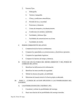 2. Factores Fijos.
a. Hidrografía
b. Terreno y topografía.
c. Clima y condiciones atmosféricas.
d. Periodos de luz y oscuridad.
e. Posiciones y distancias
f. Líneas de transporte y de abastecimiento.
g. Condiciones de sanidad y salubridad.
h. Facilidades y defensas fijas.
i. Facilidades de comunicaciones en el área.
j. Facilidades de mísiles.
C. PODER COMBATIENTE RELATIVO.
1. Comparación de las fuerzas combatientes.
2. Comparar las capacidades en comunicaciones y electrónicas oponentes.
3. Comparar las capacidades logísticas.
4. Comparar los factores de tiempo y distancia.
D. EVALUAR LOS FACTORES DEL MEDIO AMBIENTE Y DEL PODER DE
COMBATE RELATIVO.
1. Identificar las deficiencias de la información.
2. Identificar las áreas sensibles de seguridad.
3. Tabular los factores de poder y de debilidad.
4. Determinar de manera inicial si la fuerza propia es adecuada.
III. PASO 3: …CURSOS DE ACCION OPUESTOS A LAS POSIBILIDADES DEL
ENEMIGO.
A. LAS POSIBILIDADES DEL ENEMIGO. (PE).
1. Considerar y enlistar las posibilidades del enemigo.
2. Hacer una relación de las posibilidades del enemigo retenidas.
Hoja No. 54 de 138 hojas.
 