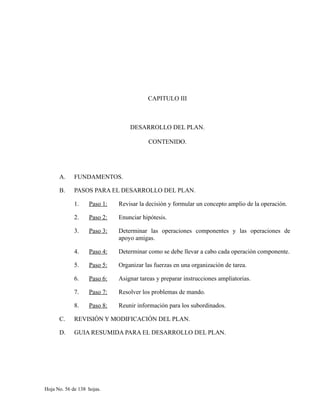 CAPITULO III
DESARROLLO DEL PLAN.
CONTENIDO.
A. FUNDAMENTOS.
B. PASOS PARA EL DESARROLLO DEL PLAN.
1. Paso 1: Revisar la decisión y formular un concepto amplio de la operación.
2. Paso 2: Enunciar hipótesis.
3. Paso 3: Determinar las operaciones componentes y las operaciones de
apoyo amigas.
4. Paso 4: Determinar como se debe llevar a cabo cada operación componente.
5. Paso 5: Organizar las fuerzas en una organización de tarea.
6. Paso 6: Asignar tareas y preparar instrucciones ampliatorias.
7. Paso 7: Resolver los problemas de mando.
8. Paso 8: Reunir información para los subordinados.
C. REVISIÓN Y MODIFICACIÓN DEL PLAN.
D. GUIA RESUMIDA PARA EL DESARROLLO DEL PLAN.
Hoja No. 56 de 138 hojas.
 
