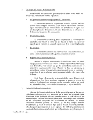 2. Las etapas del proceso de planeamiento.
Las funciones del comandante quedan reflejadas en las cuatro etapas del
proceso del planeamiento militar siguientes:
a. La operación de la situación por parte del Comandante.
El comandante reconoce su problema, examina todas las opciones
(cursos de acción) para resolverlo y, con base en este examen, selecciona
aquel curso de acción que ofrezca la más alta probabilidad de lograr éxito
en el cumplimiento de su misión. Al curso de acción que se selecciona se
le denomina la decisión del comandante.
b. Desarrollo del plan.
El comandante desarrolla y, reúne información lo suficientemente
detallada para indicar la forma en que llevará a efecto su decisión y
aquella que le permitirá la adecuada supervisión de la operación planeada.
c. La directiva.
El comandante comunica sus instrucciones a sus subordinaos, así
como a otros mandos interesados, por medio de una directiva.
d. Supervisión de la acción planeada.
Durante la etapa de planeamiento, el comandante revisa los planes
de apoyo de los subordinados, verifica si el apoyo planeado es adecuado y
está disponible, y se cerciora de que los comandantes subordinados se
encuentren adecuadamente listos. Durante la fase de ejecución, el
comandante verifica si la operación va progresando según lo planeado, y
se cerciora de que se efectúen las revisiones apropiadas a los planes y las
órdenes.
En la figura 1-1 se muestra la secuencia de las etapas del proceso de
planeamiento. Las líneas continuas muestran la secuencia normal del
esfuerzo de planeamiento, mientras que las punteadas indican que puede
ser necesario revisar y elaborar ciertas etapas que ya hayan concluido.
3. La flexibilidad en el planeamiento.
Ninguno de los procedimientos o de las sugerencias que se dan en este
capítulo deben interpretarse en el sentido de que se aboga por un método rígido
de solución de los problemas militares, por el contrario, se debe reconocer que
no hay ninguna situación militar que sea estática, como tampoco los elementos
de dos situaciones cualquiera son exactamente los mismos. El número
situaciones militares posibles es infinito, y no hay ningún formato,
procedimiento y orden de solución fijos que se puedan prescribir para todas
ellas. Los pasos que se describen en los capítulos II y III le proporcionan cierta
seguridad al comandante, en el sentido que no haya ningún especto esencial de
Hoja No. 6 de 138 hojas.
 