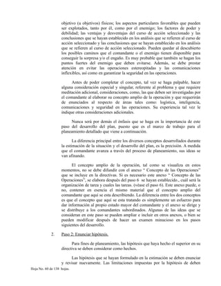 objetivo (u objetivos) físicos; los aspectos particulares favorables que pueden
ser explotados, tanto por él, como por el enemigo; los factores de poder y
debilidad; las ventajas y desventajas del curso de acción seleccionado y las
conclusiones que se hayan establecido en los análisis que se refieren al curso de
acción seleccionado y las conclusiones que se hayan establecido en los análisis
que se refieren al curso de acción seleccionado. Pueden quedar al descubierto
los posibles caminos que el comandante o el enemigo tienen disponible para
conseguir la sorpresa y/o el engaño. Es muy probable que también se hagan los
puntos fuertes del enemigo que deben evitarse. Además, se debe prestar
atención en evitar las operaciones estereopitadas y las comunicaciones
inflexibles, así como en garantizar la seguridad en las operaciones.
Antes de poder completar el concepto, tal vez se haga palpable, hacer
alguna consideración especial y singular, referente al problema y que requiere
meditación adicional, consideraciones, como, las que deben ser investigadas por
el comandante al elaborar su concepto amplio de la operación y que requerirán
de enunciados al respecto de áreas tales como: logística, inteligencia,
comunicaciones y seguridad en las operaciones. Su experiencia tal vez le
indique otras consideraciones adicionales.
Nunca será por demás el énfasis que se haga en la importancia de este
paso del desarrollo del plan, puesto que es el marco de trabajo para el
planeamiento detallado que viene a continuación.
La diferencia principal entre los diversos conceptos desarrollados durante
la estimación de la situación y el desarrollo del plan, es la precisión. A medida
que el comandante avanza a través del proceso de planeamiento, sus ideas se
van afinando.
El concepto amplio de la operación, tal como se visualiza en estos
momentos, no se debe difundir con el anexo “ Concepto de las Operaciones”
que se incluye en la directivas. Si es necesario este anexo “ Concepto de las
Operaciones”, se elabora después del paso 6 se hayan establecido., cuál será la
organización de tarea y cuales las tareas. (véase el paso 6). Este anexo puede, o
no, contener en esencia el mismo material que el concepto amplio del
comandante que aquí se esta describiendo. La diferencia entre los dos conceptos
es que el concepto que aquí se esta tratando es simplemente un esfuerzo para
dar información al propio estado mayor del comandante y el anexo se dirige y
se distribuye a los comandantes subordinados. Algunas de las ideas que se
consideran en este paso se pueden ampliar e incluir en otros anexos, o bien se
pueden modificar después de hacer un examen minucioso en los pasos
siguientes del desarrollo.
2. Paso 2: Enunciar hipótesis.
Para fines de planeamiento, las hipótesis que haya hecho el superior en su
directiva se deben considerar como hechos.
Las hipótesis que se hayan formulado en la estimación se deben enunciar
y revisar nuevamente. Las limitaciones impuestas por la hipótesis de deben
Hoja No. 60 de 138 hojas.
 