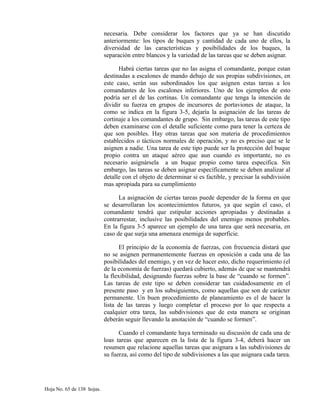 necesaria. Debe considerar los factores que ya se han discutido
anteriormente: los tipos de buques y cantidad de cada uno de ellos, la
diversidad de las características y posibilidades de los buques, la
separación entre blancos y la variedad de las tareas que se deben asignar.
Habrá ciertas tareas que no las asigna el comandante, porque estan
destinadas a escalones de mando debajo de sus propias subdivisiones, en
este caso, serán sus subordinados los que asignen estas tareas a los
comandantes de los escalones inferiores. Uno de los ejemplos de esto
podría ser el de las cortinas. Un comandante que tenga la intención de
dividir su fuerza en grupos de incursores de portaviones de ataque, la
como se indica en la figura 3-5, dejaría la asignación de las tareas de
cortinaje a los comandantes de grupo. Sin embargo, las tareas de este tipo
deben examinarse con el detalle suficiente como para tener la certeza de
que son posibles. Hay otras tareas que son materia de procedimientos
establecidos o tácticos normales de operación, y no es preciso que se le
asignen a nadie. Una tarea de este tipo puede ser la protección del buque
propio contra un ataque aéreo que aun cuando es importante, no es
necesario asignársela a un buque propio como tarea especifica. Sin
embargo, las tareas se deben asignar específicamente se deben analizar al
detalle con el objeto de determinar si es factible, y precisar la subdivisión
mas apropiada para su cumplimiento
La asignación de ciertas tareas puede depender de la forma en que
se desarrollaran los acontecimientos futuros, ya que según el caso, el
comandante tendrá que estipular acciones apropiadas y destinadas a
contrarrestar, inclusive las posibilidades del enemigo menos probables.
En la figura 3-5 aparece un ejemplo de una tarea que será necesaria, en
caso de que surja una amenaza enemiga de superficie.
El principio de la economía de fuerzas, con frecuencia distará que
no se asignen permanentemente fuerzas en oposición a cada una de las
posibilidades del enemigo, y en vez de hacer esto, dicho requerimiento (el
de la economía de fuerzas) quedará cubierto, además de que se mantendrá
la flexibilidad, designando fuerzas sobre la base de “cuando se formen”.
Las tareas de este tipo se deben considerar tan cuidadosamente en el
presente paso y en los subsiguientes, como aquellas que son de carácter
permanente. Un buen procedimiento de planeamiento es el de hacer la
lista de las tareas y luego completar el proceso por lo que respecta a
cualquier otra tarea, las subdivisiones que de esta manera se originan
deberán seguir llevando la anotación de “cuando se formen”.
Cuando el comandante haya terminado su discusión de cada una de
loas tareas que aparecen en la lista de la figura 3-4, deberá hacer un
resumen que relacione aquellas tareas que asignara a las subdivisiones de
su fuerza, así como del tipo de subdivisiones a las que asignara cada tarea.
Hoja No. 65 de 138 hojas.
 