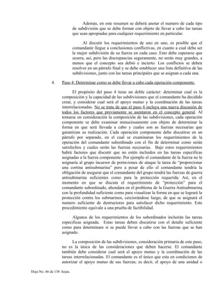 Además, en este resumen se deberá anotar el numero de cada tipo
de subdivisión que se deba formar con objeto de llevar a cabo las tareas
que sean apropiadas para cualquier requerimiento en particular.
Al discutir los requerimientos de uno en uno, es posible que el
comandante llegue a conclusiones conflictivas, en cuanto a cual deba ser
la mejor subdivisión de su fuerza en cada caso. Esto debe esperarse que
ocurra, así, pero las discrepancias seguramente, no serán muy grandes, a
menos que el concepto sea debió e incierto. Los conflictos se deben
resolver en un párrafo final y se debe establecer una lista definitiva de las
subdivisiones, junto con las tareas principales que se asignan a cada una.
4. Paso 4: Determinar como se debe llevar a cabo cada operación componente.
El propósito del paso 4 tiene un doble carácter: determinar cual es la
composición y la capacidad de las subdivisiones que el comandante ha decidido
crear, y considerar cual será el apoyo mutuo y la coordinación de las tareas
interrelacionadas. No se trata de que el paso 4 incluya una nueva discusión de
todos los factores que previamente se asentaron en el concepto general. Al
tomarse en consideración la composición de las subdivisiones, cada operación
componente se debe examinar minuciosamente con objeto de determinar la
forma en que será llevada a cabo y cuales son as fuerzas necesarias que
garantizan su realización. Cada operación componente debe discutirse en un
párrafo por separado, en el cual se examinaran los requerimientos de la
operación del comandante subordinado con el fin de determinar como serán
satisfechos y cuales serán las fuerzas necesarias. Bajo estos requerimientos
habrá factores que discutir que no estén incluidos en las tareas especificas
asignadas a la fuerza componente. Por ejemplo el comandante de la fuerza no le
asignaría al grupo incursor de portaviones de ataque la tarea de “proporcionar
una cortina antisubmarina” pero a pesar de ello el comandante tendría la
obligación de asegurar que el comandante del grupo tendrá las fuerzas de guerra
antisubmarina suficientes como para la protección requerida. Así, en el
momento en que se discuta el requerimiento de “protección” para el
comandante subordinado, ahondara en el problema de la Guerra Antisubmarina
con la profundidad suficiente como para visualizar la forma en que se logrará la
protección contra los submarinos, cerciorándose luego, de que se asignará el
numero suficiente de destructores para satisfacer dicho requerimiento. Este
procedimiento equivale a una prueba de factibilidad.
Algunos de los requerimientos de los subordinados incluirán las tareas
especificas asignada. Estas tareas deben discutirse con el detalle suficiente
como para determinare si se puede llevar a cabo con las fuerzas que se han
asignado.
La composición de las subdivisiones, consideración primaria de este paso,
no es la única de las consideraciones que deben hacerse. El comandante
también debe considerar cual será el apoyo mutuo y la coordinación de las
tareas interrelacionadas. El comandante es el único que esta en condiciones de
autorizar el apoyo mutuo de sus fuerzas; es decir, el apoyo de una unidad o
Hoja No. 66 de 138 hojas.
 