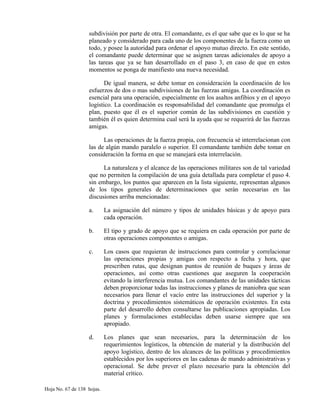 subdivisión por parte de otra. El comandante, es el que sabe que es lo que se ha
planeado y considerado para cada uno de los componentes de la fuerza como un
todo, y posee la autoridad para ordenar el apoyo mutuo directo. En este sentido,
el comandante puede determinar que se asignen tareas adicionales de apoyo a
las tareas que ya se han desarrollado en el paso 3, en caso de que en estos
momentos se ponga de manifiesto una nueva necesidad.
De igual manera, se debe tomar en consideración la coordinación de los
esfuerzos de dos o mas subdivisiones de las fuerzas amigas. La coordinación es
esencial para una operación, especialmente en los asaltos anfibios y en el apoyo
logístico. La coordinación es responsabilidad del comandante que promulga el
plan, puesto que él es el superior común de las subdivisiones en cuestión y
también él es quien determina cual será la ayuda que se requerirá de las fuerzas
amigas.
Las operaciones de la fuerza propia, con frecuencia sé interrelacionan con
las de algún mando paralelo o superior. El comandante también debe tomar en
consideración la forma en que se manejará esta interrelación.
La naturaleza y el alcance de las operaciones militares son de tal variedad
que no permiten la compilación de una guía detallada para completar el paso 4.
sin embargo, los puntos que aparecen en la lista siguiente, representan algunos
de los tipos generales de determinaciones que serán necesarias en las
discusiones arriba mencionadas:
a. La asignación del número y tipos de unidades básicas y de apoyo para
cada operación.
b. El tipo y grado de apoyo que se requiera en cada operación por parte de
otras operaciones componentes o amigas.
c. Los casos que requieran de instrucciones para controlar y correlacionar
las operaciones propias y amigas con respecto a fecha y hora, que
prescriben rutas, que designan puntos de reunión de buques y áreas de
operaciones, así como otras cuestiones que aseguren la cooperación
evitando la interferencia mutua. Los comandantes de las unidades tácticas
deben proporcionar todas las instrucciones y planes de maniobra que sean
necesarios para llenar el vacío entre las instrucciones del superior y la
doctrina y procedimientos sistemáticos de operación existentes. En esta
parte del desarrollo deben consultarse las publicaciones apropiadas. Los
planes y formulaciones establecidas deben usarse siempre que sea
apropiado.
d. Los planes que sean necesarios, para la determinación de los
requerimientos logísticos, la obtención de material y la distribución del
apoyo logístico, dentro de los alcances de las políticas y procedimientos
establecidos por los superiores en las cadenas de mando administrativas y
operacional. Se debe prever el plazo necesario para la obtención del
material crítico.
Hoja No. 67 de 138 hojas.
 