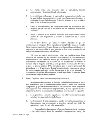 e. Los planes según sean necesarios para la recolección, registro,
procesamiento y diseminación dela inteligencia.
f. La precisión de medidas para la seguridad de las operaciones, incluyendo
la seguridad de las comunicaciones. Así como la contrainteligencia y la
evaluación de aquella información de inteligencia que se haya perdido, a
pesar de las medidas de seguridad.
g. Prever el entrenamiento y los ensayos necesarios que se requieran para
asegurar que las fuerzas se encuentren en un estado de alistamiento
adecuado.
h. Prever la remisión de los informes necesarios para el ejercicio del control
durante la fase preparatoria y durante la supervisión de la acción
planeada.
No se debe deducir que todos los rubros indicados, y que son
substanciales en este paso, deban o puedan ser completados antes de proceder
hacia los pasos siguientes. En caso de que no se hagan planes detallados en el
momento en que su necesidad se haga aparente, se debe poner un anotación que
indique que éstos se efectuarán más adelante.
Tal como se indicó anteriormente, todas las consideraciones deben
discutirse en términos de los diversos requerimientos de los comandantes
subordinados de cada operación. Puesto que las tareas que se les asignen a los
comandantes subordinados se analizarán en sus estimaciones respectivas. A
menudo surge la pregunta respecto de hasta que punto el comandante dbe llevar
a cabo su propio análisis. Debe recordarse que el interés primordial del
comandante es el de cerciorarse de que los subordinados a quiénes se asignen
las tareas, puedan realizarlas con las fuerzas que se les hayan asignado. Por
consiguiente, el análisis del comandante deberá llegar hasta el punto en donde
pueda hacerse un juicio a este respecto.
5. Paso 5: Organizar las fuerzas en una organización de tarea.
Después que el comandante ha decidido cual es la forma en que su fuerza
será subdividida, que ha determinado como llevará a cabo cada operación
componente, y que ha establecido cuales de las fuerzas que tienen disponibles
son adecuadas para satisfacer esos requerimientos, el paso siguiente es el de
organizar las fuerzas en una organización de tarea. Esto involucra lo siguiente:
a. La asignación de elementos específicos a las subdivisiones de tarea, para
satisfacer los requerimientos de la fuerza.
b. La formulación de una estructura de mando, necesaria para continuar el
planeamiento, para proporcionar la cohesión esencial entre todas las
operaciones y para llevar a cabo la operación.
Son muchos los factores que influyen en la asignación de elementos
a las subdivisiones. Entre las principales consideraciones están_ las
Hoja No. 68 de 138 hojas.
 