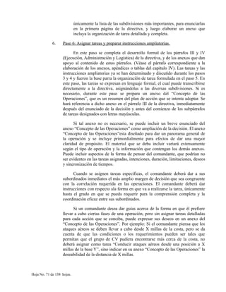 únicamente la lista de las subdivisiones más importantes, para enunciarlas
en la primera página de la directiva, y luego elaborar un anexo que
incluya la organización de tarea detallada y completa.
6. Paso 6: Asignar tareas y preparar instrucciones ampliatorias.
En este paso se completa el desarrollo formal de los párrafos III y IV
(Ejecución, Administración y Logística) de la directiva, y de los anexos que dan
apoyo al contenido de estos párrafos. (Véase el párrafo correspondiente a la
elaboración de los anexos, apéndices o tablas del capitulo IV). Las tareas y las
instrucciones ampliatorias ya se han determinado y discutido durante los pasos
3 y 4 y fueron la base parra la organización de tarea formulada en el paso 5. En
este paso, las tareas se expresan en lenguaje formal, el cual puede transcribirse
directamente a la directiva, asignándolas a las diversas subdivisiones. Si es
necesario, durante este paso se prepara un anexo del “Concepto de las
Operaciones”, que es un resumen del plan de acción que se intenta adoptar. Se
hará referencia a dicho anexo en el párrafo III de la directiva, inmediatamente
después del enunciado de la decisión y antes del comienzo de los subpárrafos
de tareas designados con letras mayúsculas.
Si tal anexo no es necesario, se puede incluir un breve enunciado del
anexo “Concepto de las Operaciones” como ampliación de la decisión. El anexo
“Concepto de las Operaciones”esta diseñado para dar un panorama general de
la operación y se incluye primordialmente para efectos de dar una mayor
claridad de propósito. El material que se deba incluir variará extensamente
según el tipo de operación y la información que contengan los demás anexos.
Puede incluir aspectos de la forma de pensar del comandante, que podrían no
ser evidentes en las tareas asignadas, intenciones, duración, limitaciones, deseos
y sincronización de tiempos.
Cuando se asignen tareas específicas, el comandante deberá dar a sus
subordinados inmediatos el más amplio margen de decisión que sea congruente
con la correlación requerida en las operaciones. El comandante deberá dar
instrucciones con respecto ala forma en que va a realizarse la tarea, únicamente
hasta el grado en que se pueda requerir para la comprensión completa y la
coordinación eficaz entre sus subordinados.
Si un comandante desea dar guías acerca de la forma en que él prefiere
llevar a cabo ciertas fases de una operación, pero sin asignar tareas detalladas
para cada acción que se conciba, puede expresar sus deseos en un anexo del
“Concepto de las Operaciones”. Por ejemplo: Si el comandante piensa que los
ataques aéreos se deben llevar a cabo desde X millas de la costa, pero se da
cuenta de que las condiciones o los requerimientos pueden ser tales que
permitan que el grupo de CV pudiera encontrarse más cerca de la costa, no
deberá asignar como tarea “Conducir ataques aéreos desde una posición a X
millas de la base Y”, sino indicar en su anexo “Concepto de las Operaciones” la
deseabilidad de la distancia de X millas.
Hoja No. 71 de 138 hojas.
 
