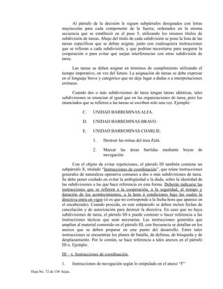 Al párrafo de la decisión le siguen subpárrafos designados con letras
mayúsculas para cada componente de la fuerza, ordenados en la misma
secuencia que se estableció en el paso 5, utilizando los mismos títulos de
subdivisión de tareas. Abajo del título de cada subdivisión se pone la lista de las
tareas específicas que se deban asignar, junto con cualesquiera instrucciones
que se refieran a cada subdivisión, y que podrían necesitarse para asegurar la
cooperación o para evitar que surjan interferencias con otras subdivisión de
tarea.
Las tareas se deben asignar en términos de cumplimiento utilizando el
tiempo imperativo, en vez del futuro. La asignación de tareas se debe expresar
en el lenguaje breve y categórico que no deje lugar a dudas o a interpretaciones
erróneas.
Cuando dos o más subdivisiones de tarea tengan tareas idénticas, tales
subdivisiones se enuncian al igual que en las organizaciones de tarea, pero los
enunciados que se refieren a las tareas se escriben solo una vez. Ejemplo:
C. UNIDAD BARREMINAS ALFA.
D. UNIDAD BARREMINAS BRAVO.
E. UNIDAD BARREMINAS CHARLIE.
1. Destruir las minas del área Zulú.
2. Marcar las áreas barridas mediante boyas de
navegación.
Con el objeto de evitar repeticiones, el párrafo III también contiene un
subpárrafo X, titulado “Instrucciones de coordinación”, que reúne instrucciones
generales de naturaleza operativa comunes a dos o más subdivisiones de tarea.
Se debe poner cuidado en evitar la ambigüedad o la duda, sobre la identidad de
las subdivisiones a las que hace referencia en esta forma. Deberán indicarse las
instrucciones que se refieren a la cooperación, a la seguridad, al tiempo y
duración de los acontecimientos, a la hora ó condiciones bajo las cuales la
directiva entra en vigor (si es que no corresponde a la fecha-hora que aparece en
el encabezado). Cuando proceda, en este subpárrafo se deben incluir fechas de
cancelación y de autorización para destruir la directiva. En caso que no haya
subdivisiones de tarea, el párrafo III-x puede contener o hacer referencia a las
instrucciones tácticas que sean necesarias. Las instrucciones generales que
amplían al material contenido en el párrafo III, con frecuencia se detallan en los
anexos que se deben preparar en este punto del desarrollo. Entre tales
instrucciones se encuentran los planes de batalla, de defensa, de búsqueda y de
desplazamiento. Por lo común, se hace referencia a tales anexos en el párrafo
III-x. Ejemplo.
III – x. Instrucciones de coordinación.
1. Instrucciones de navegación según lo estipulado en el anexo “F”
Hoja No. 72 de 138 hojas.
 