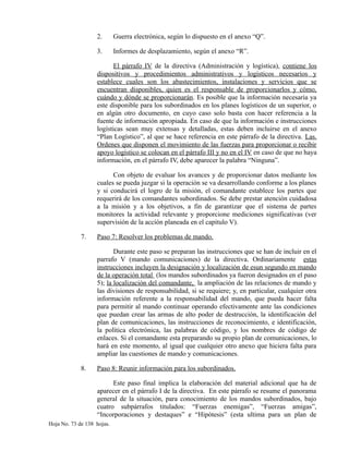 2. Guerra electrónica, según lo dispuesto en el anexo “Q”.
3. Informes de desplazamiento, según el anexo “R”.
El párrafo IV de la directiva (Administración y logística), contiene los
dispositivos y procedimientos administrativos y logísticos necesarios y
establece cuales son los abastecimientos, instalaciones y servicios que se
encuentran disponibles, quien es el responsable de proporcionarlos y cómo,
cuándo y dónde se proporcionarán. Es posible que la información necesaria ya
este disponible para los subordinados en los planes logísticos de un superior, o
en algún otro documento, en cuyo caso solo basta con hacer referencia a la
fuente de información apropiada. En caso de que la información e instrucciones
logísticas sean muy extensas y detalladas, estas deben incluirse en el anexo
“Plan Logístico”, al que se hace referencia en este párrafo de la directiva. Las.
Ordenes que disponen el movimiento de las fuerzas para proporcionar o recibir
apoyo logístico se colocan en el párrafo III y no en el IV en caso de que no haya
información, en el párrafo IV, debe aparecer la palabra “Ninguna”.
Con objeto de evaluar los avances y de proporcionar datos mediante los
cuales se pueda juzgar si la operación se va desarrollando conforme a los planes
y si conducirá el logro de la misión, el comandante establece los partes que
requerirá de los comandantes subordinados. Se debe prestar atención cuidadosa
a la misión y a los objetivos, a fin de garantizar que el sistema de partes
monitores la actividad relevante y proporcione mediciones significativas (ver
supervisión de la acción planeada en el capitulo V).
7. Paso 7: Resolver los problemas de mando.
Durante este paso se preparan las instrucciones que se han de incluir en el
parrafo V (mando comunicaciones) de la directiva. Ordinariamente estas
instrucciones incluyen la designación y localización de esun segundo en mando
de la operación total (los mandos subordinados ya fueron designados en el paso
5); la localización del comandante, la ampliación de las relaciones de mando y
las divisiones de responsabilidad, si se requiere; y, en particular, cualquier otra
información referente a la responsabilidad del mando, que pueda hacer falta
para permitir al mando continuar operando efectivamente ante las condiciones
que puedan crear las armas de alto poder de destrucción, la identificación del
plan de comunicaciones, las instrucciones de reconocimiento, e identificación,
la política electrónica, las palabras de código, y los nombres de código de
enlaces. Si el comandante esta preparando su propio plan de comunicaciones, lo
hará en este momento, al igual que cualquier otro anexo que hiciera falta para
ampliar las cuestiones de mando y comunicaciones.
8. Paso 8: Reunir información para los subordinados.
Este paso final implica la elaboración del material adicional que ha de
aparecer en el párrafo I de la directiva. En este párrafo se resume el panorama
general de la situación, para conocimiento de los mandos subordinados, bajo
cuatro subpárrafos titulados: “Fuerzas enemigas”, “Fuerzas amigas”,
“Incorporaciones y destaques” e “Hipótesis” (esta ultima para un plan de
Hoja No. 73 de 138 hojas.
 