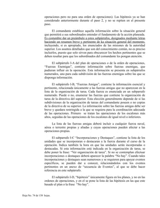 operaciones pero no para una orden de operaciones). Las hipótesis ya se han
considerado anteriormente durante el paso 2, y no se repiten en el presente
paso.
El comandante establece aquella información sobre la situación general
que permitirá a sus subordinados entender el fundamento de la acción planeada.
Es costumbre dar un preámbulo a estos subpárrafos, designados mediante letras
haciendo un resumen breve y pertinente de ka situación general del momento,
incluyendo, si es apropiado, los enunciados de las misiones de la autoridad
superior. Los asuntos detallados que son del conocimiento común, no es preciso
incluirlos, puesto que solo sirven para obscurecer los hechos pertinentes que se
deben resaltar para que los subordinados del comandante les pongan atención.
El subpárrafo I-A del plan de operaciones o de la orden de operaciones,
“Fuerzas Enemigas”, contiene información sobre fuerzas enemigas, que
pudieran influir en la operación. Esta información se presenta en subpárrafos
numerados, uno para cada subdivisión de las fuerzas enemigas sobre las que se
disponga información.
El subpárrafo I-B, “Fuerzas Amigas”, contiene la información esencial y
pertinente, relacionada únicamente a las fuerzas amigas que no aparezcan en la
lista de la organización de tarea. Cada fuerza es enunciada en un subparrafo
numerado. Puede o no, enumerar las fuerzas que contiene la organización de
tarea de la directiva del superior. Esta elección generalmente depende de si las
subdivisiones de la organización de tareas del comandante poseen o no copias
de la directiva de su superior. La información sobre las fuerzas amigas debe ser
breve y quedara restringida a la que se requiera para la coordinación adecuada
de las operaciones. Primero se tratan las operaciones de los escalones más
altos, seguidas de las operaciones de los escalones de igual nivel o inferiores.
La lista de las fuerzas amigas deberá incluir a cualquier fuerza naval,
aérea o terrestre propias y aliadas y cuyas operaciones pueden afectar a las
operaciones propias.
El subparrafo I-C “Incorporaciones y Destaques”, contiene la lista de los
unidades que se incorporaran o destacaran a la fuerza durante el curso de la
operación. Indica también la hora en que las unidades serán incorporadas o
destacadas. Si esta información está indicada en la organización de tarea, se
debe poner la frase: “Ver organización de tarea”. Si no se contemplan efectuar
incorporaciones o destaques deberá aparecer la palabra “No hay”. Cuando tales
incorporaciones y destaques sean numerosos y se requieren para apoyar eventos
específicos, se pueden dar a conocer, relacionándolos con los eventos
pertinentes en un anexo de “secuencia de Eventos”, al que se debe hacer
referencia en este subpárrafo.
El subpárrafo I-D, “hipótesis” únicamente figura en los planes, y no en las
ordenes de operaciones, y en el se pone la lista de las hipótesis en las que este
basado el plan o la frase “No hay”.
Hoja No. 74 de 138 hojas.
 