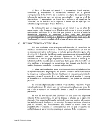 Al hacer el borrador del párrafo I, el comandante deberá analizar,
seleccionar y suplementar la información contenida en el párrafo
correspondiente de la directiva de su superior, con objeto de proporcionar la
información pertinente para sus propios subordinados y para su nivel de
planeamiento. El comandante no deberá hacer referencia al párrafo de la
“situación” de la directiva de su superior, a menos que se sepa que los
subordinados poseen copias de esas directivas.
La información que se proporcione en el párrafo I de un plan de
operaciones u orden de operaciones, deberá ser únicamente la necesaria para ls
comprensión inteligente de la directiva, por quienes la reciben. Cuando la
información disponible es demasiado extensa como para manejarla
convenientemente en el cuerpo de la directiva, se puede incluir en un anexo de
“inteligencia”, y entonces en el párrafo I se hace referencia a tal anexo.
C. REVISION Y MODIFICACION DEL PLAN.
Una vez terminados estos ocho pasos del desarrollo, el comandante ha
concluido su estimación inicial de la situación, ha proporcionado un plan de
operaciones completo y ha formulado el material que se deberá incorporar a la
directiva. Si el desarrollo ha sido preparado apropiadamente, contendrá todo el
material necesario para una directiva. Igualmente se habrá prestado
consideración a todo el apoyo requerido de fuentes externas al mando y se
habrán iniciado las medidas para asegurar que dicho apoyo este disponible. En
otras palabras, el comandante se ha preparado para traducir una decisión en
acción, sin demora, cuando las circunstancias lo ameriten.
Al haber completado estos pasos, el comandante habrá apreciado cual es
la importancia relativa de gran parte del material contenido en la estimación fr
la situación y en el desarrollo del plan. Si el tiempo y otras consideraciones lo
permiten, este es el momento de revisar dicho material, de ampliar el examen
de áreas obscuras, de eliminar el material innecesario y, en general, de refinar el
producto.
La revisión del plan se debe coordinar, con el objeto de cerciorarse de que
todos los elementos del mismo sean convenientemente evaluados, así como de
que el plan se apegue a las guías establecidas en el paso 1 y a otras directivas
pertinentes.
El plan se debe revisar para cerciorarse de que existe una seguridad
máxima de las operaciones., sin que se degrade la eficacia de la operación
planeada. Este repaso también debe incluir el examen de asuntos, tales, como
las posibilidades de inteligencia del enemigo, los desplazamientos planeados
para las unidades, los procedimientos para control de tráfico aéreo, los
procedimientos y prácticas de comunicaciones con los que se reduzca las
probabilidades de que el enemigo se entere de antemano de las operaciones.
Hoja No. 75 de 138 hojas.
 
