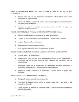 PASO 4: DETERMINAR COMO SE DEBE LLEVAR A CABO CADA OPERACIÓN
COMPONENTE.
A. Discutir cada una de las operaciones componentes observándose como serán
satisfechos los requerimientos.
B. Tomar nota del tipo y cantidad de fuerzas que se requieren para conducir eficazmente
las operaciones componentes.
C. Asegurar instrucciones adecuadas para el apoyo mutuo, coordinación y para las
operaciones interrelacionadas.
PASO 5: ORGANIZAR LAS FUERZAS EN UN ORGANIZACION DE TAREA.
A. Elaborar un diagrama de la organización de tarea (organigrama)
B. Asignar los títulos descriptivos y los designadores a base de letras y números.
C. Asignar elementos a las subdivisiones.
D. Designar a los comandantes subordinados.
E. Si se requiere, elaborar el anexo de organización de tarea.
PASO 6: ASIGNAR TAREAS Y PREPARAR LAS INSTRUCCIONES AMPLIATORIAS.
A. Asignar tareas a las subdivisiones.
B. Identificar las tareas que van a ser desempeñadas por dos o más subdivisiones y
desarrollar las instrucciones necesarias para coordinar las operaciones de las
subdivisiones.
C. Determinar cuáles son las instrucciones de coordinación necesarias para dirigir y
controlar el apoyo logístico y administrativo de las operaciones.
D. Preparar el anexo “Concepto de las operaciones” y demás anexos de apoyo, si es
necesario.
PASO 7: RESOLVER LOS PROBLEMAS DE MANDO.
A. Designar la cadena de mando para la operación.
B. Seleccionar la localización del oficial de mando táctico (OCT), así como el del
segundo en el mando.
C. Tomar medidas en cuanto a las comunicaciones y a los informes esenciales para el
ejercicio del mando.
Hoja No. 77 de 138 hojas.
 