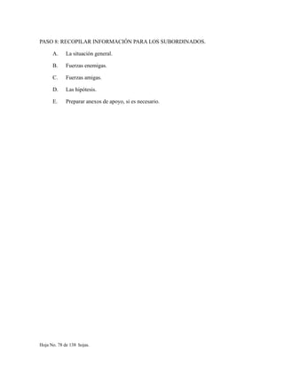PASO 8: RECOPILAR INFORMACIÓN PARA LOS SUBORDINADOS.
A. La situación general.
B. Fuerzas enemigas.
C. Fuerzas amigas.
D. Las hipótesis.
E. Preparar anexos de apoyo, si es necesario.
Hoja No. 78 de 138 hojas.
 