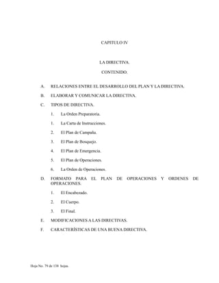 CAPITULO IV
LA DIRECTIVA.
CONTENIDO.
A. RELACIONES ENTRE EL DESARROLLO DEL PLAN Y LA DIRECTIVA.
B. ELABORAR Y COMUNICAR LA DIRECTIVA.
C. TIPOS DE DIRECTIVA.
1. La Orden Preparatoria.
1. La Carta de Instrucciones.
2. El Plan de Campaña.
3. El Plan de Bosquejo.
4. El Plan de Emergencia.
5. El Plan de Operaciones.
6. La Orden de Operaciones.
D. FORMATO PARA EL PLAN DE OPERACIONES Y ORDENES DE
OPERACIONES.
1. El Encabezado.
2. El Cuerpo.
3. El Final.
E. MODIFICACIONES A LAS DIRECTIVAS.
F. CARACTERÍSTICAS DE UNA BUENA DIRECTIVA.
Hoja No. 79 de 138 hojas.
 