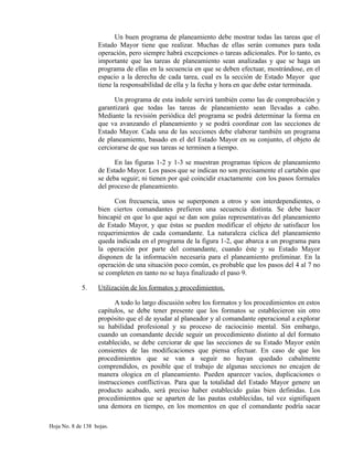 Un buen programa de planeamiento debe mostrar todas las tareas que el
Estado Mayor tiene que realizar. Muchas de ellas serán comunes para toda
operación, pero siempre habrá excepciones o tareas adicionales. Por lo tanto, es
importante que las tareas de planeamiento sean analizadas y que se haga un
programa de ellas en la secuencia en que se deben efectuar, mostrándose, en el
espacio a la derecha de cada tarea, cual es la sección de Estado Mayor que
tiene la responsabilidad de ella y la fecha y hora en que debe estar terminada.
Un programa de esta índole servirá también como las de comprobación y
garantizará que todas las tareas de planeamiento sean llevadas a cabo.
Mediante la revisión periódica del programa se podrá determinar la forma en
que va avanzando el planeamiento y se podrá coordinar con las secciones de
Estado Mayor. Cada una de las secciones debe elaborar también un programa
de planeamiento, basado en el del Estado Mayor en su conjunto, el objeto de
cerciorarse de que sus tareas se terminen a tiempo.
En las figuras 1-2 y 1-3 se muestran programas típicos de planeamiento
de Estado Mayor. Los pasos que se indican no son precisamente el cartabón que
se deba seguir; ni tienen por qué coincidir exactamente con los pasos formales
del proceso de planeamiento.
Con frecuencia, unos se superponen a otros y son interdependientes, o
bien ciertos comandantes prefieren una secuencia distinta. Se debe hacer
hincapié en que lo que aquí se dan son guías representativas del planeamiento
de Estado Mayor, y que éstas se pueden modificar el objeto de satisfacer los
requerimientos de cada comandante. La naturaleza cíclica del planeamiento
queda indicada en el programa de la figura 1-2, que abarca a un programa para
la operación por parte del comandante, cuando éste y su Estado Mayor
disponen de la información necesaria para el planeamiento preliminar. En la
operación de una situación poco común, es probable que los pasos del 4 al 7 no
se completen en tanto no se haya finalizado el paso 9.
5. Utilización de los formatos y procedimientos.
A todo lo largo discusión sobre los formatos y los procedimientos en estos
capítulos, se debe tener presente que los formatos se establecieron sin otro
propósito que el de ayudar al planeador y al comandante operacional a explorar
su habilidad profesional y su proceso de raciocinio mental. Sin embargo,
cuando un comandante decide seguir un procedimiento distinto al del formato
establecido, se debe cerciorar de que las secciones de su Estado Mayor estén
consientes de las modificaciones que piensa efectuar. En caso de que los
procedimientos que se van a seguir no hayan quedado cabalmente
comprendidos, es posible que el trabajo de algunas secciones no encajen de
manera ologica en el planeamiento. Pueden aparecer vacíos, duplicaciones o
instrucciones conflictivas. Para que la totalidad del Estado Mayor genere un
producto acabado, será preciso haber establecido guías bien definidas. Los
procedimientos que se aparten de las pautas establecidas, tal vez signifiquen
una demora en tiempo, en los momentos en que el comandante podría sacar
Hoja No. 8 de 138 hojas.
 