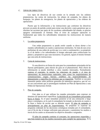 C. TIPOS DE DIRECTIVA
Los tipos de directivas de uso común en la armada son: las ordenes
preparatorias, las cartas de instrucción, los planes de campaña, los planes de
bosquejo, los planes de emergencia, los planes de operaciones y las ordenes de
operaciones.
Puesto que la información y las instrucciones que contienen las directivas
proveen un punto de partida común para tomar una decisión y para garantizar que se
efectúen las acciones por parte de los escalones subordinados del mando, es preciso
apegarse estrictamente al formato. Para el éxito de cualquier operación es
fundamental que todos los subordinados interpreten las instrucciones de manera
uniforme.
1. La orden preparatoria
Una orden preparatoria se puede emitir cuando se desea alertar a los
mandos subordinados en cuanto a operaciones inminentes. Se trata de eun aviso
preliminar de una orden de acción que va a venir a continuación y su propósito
es el de darles a los subordinados el tiempo adecuado para confeccionar los
planes y preparativos que sean necesarios. En general, siguen el mismo formato
que una carta de instrucciones.
2. Carta de instrucciones.
Es una directiva en forma de carta para los comandantes principales de las
fuerzas participantes, para efectos de guía en el planeamiento. Para efecto de
información se puede distribuir a otros mandos interesados. Normalmente
expresa el concepto, la misión, las relaciones de mando y el área de
operaciones; da instrucciones especiales, tales como los requerimientos de
comunicaciones; asigna fuerzas; establece las responsabilidades de
planeamiento y especifica los informes que se requerirán. También se usa para
transmitir pautas sobre políticas generales de naturaleza operativa, que tal vez
no sea conveniente que se promulguen mediante un Plan de Operaciones o una
Orden de Operaciones formal.
3. Plan de campaña.
Este plan es el que utilizan los mandos principales para expresar en
términos de operaciones específicas, la decisión de un comandante proyectadas
hacia el futuro. Es el paso inmediato posterior al de una estimación a largo
plazo o estratégica, en la cual el comandante ha tomado su decisión en cuanto a
la línea o líneas de acción que se deberán seguir. El plan de campaña es
principalmente un plan de requerimientos. Su propósito es expresar un
programa ordenado de las decisiones estratégicas tomadas por el comandante,
con el fin de dar el tiempo suficiente para procurar y suministrar los medios a
través de los cuales se alcanzarán los objetivos deseados o asignados.
El plan de campaña contiene el concepto, las operaciones requeridas y
una lista tentativa de los medios necesarios para cumplir las operaciones. Si la
Hoja No. 81 de 138 hojas.
 