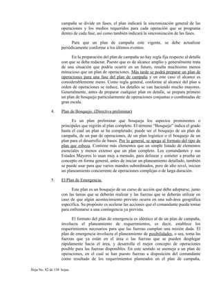 campaña se divide en fases, el plan indicará la sincronización general de las
operaciones y los medios requeridos para cada operación que se programa
dentro de cada fase, así como también indicará la sincronización de las fases.
Para que un plan de campaña este vigente, se debe actualizar
periódicamente conforme a los últimos eventos.
En la preparación del plan de campaña no hay regla fija respecto al detalle
con que se deba redactar. Puesto que es de alcance amplio y generalmente trata
de una situación que podría ocurrir en un futuro, resulta muchísimo menos
minucioso que un plan de operaciones. Más tarde se podrá preparar un plan de
operaciones para una fase del plan de campaña y en este caso el alcance es
considerablemente meno. Como regla general, conforme al alcance del plan u
orden de operaciones se reduce, los detalles se van haciendo mucho mayores.
Generalmente, antes de preparar cualquier plan en detalle, se prepara primero
un plan de bosquejo particularmente de operaciones conjuntas o combinadas de
gran escala.
4. Plan de Bosquejo. (Directiva preliminar)
Es un plan preliminar que bosqueja los aspectos prominentes o
principales que regirán al plan completo. El término “Bosquejo” indica el grado
hasta el cual un plan se ha completado; puede ser el bosquejo de un plan de
campaña, de un pan de operaciones, de un plan logístico o el bosquejo de un
plan para el desarrollo de bases. Por lo general, se apega al formato del tipo de
plan que esboza. Contiene más elementos que un simple listado de elementos
esenciales y menos extenso que un plan completo. Los comandantes y sus
Estados Mayores lo usan muy a menudo, para delinear y someter a prueba un
concepto en forma general, antes de iniciar un planeamiento detallado, también
se puede usar para que varios mandos subordinados, pero de alto nivel, inicien
un planeamiento concurrente de operaciones complejas o de larga duración.
5. El Plan de Emergencia.
Este plan es un bosquejo de un curso de acción que debe adoptarse, junto
con las tareas que se deberán realizar y las fuerzas que se deberán utilizar en
caso de que algún acontecimiento previsto ocurra en una sub-área geográfica
específica. Su propósito es acelerar las acciones que el comandante pueda tomar
para enfrentarse a una contingencia ya prevista.
El formato del plan de emergencia es idéntico al de un plan de campaña,
involucra el planeamiento de requerimientos, es decir, establece los
requerimientos necesarios para que las fuerzas cumplan una misión dada. El
plan de emergencia involucra el planeamiento de posibilidades, o sea, toma las
fuerzas que ya están en el área o las fuerzas que se pueden desplegar
rápidamente hacia el área, y desarrolla el mejor concepto de operaciones
posible para las fuerzas disponibles. En este sentido se asemeja a un plan de
operaciones, en el cual se han puesto fuerzas a disposición del comandante
como resultado de los requerimientos planteados en el plan de campaña,
Hoja No. 82 de 138 hojas.
 