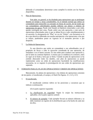 debiendo el comandante determinar como cumplirá la misión con las fuerzas
disponibles.
6. Plan de Operaciones.
Este plan, en general, se ha diseñado para operaciones que se prolongan
durante un tiempo y áreas considerables. Es el método normal que utiliza un
comandante para transcribir su concepto en líneas de acción, de tal modo que
sus comandantes subordinados puedan elaborar sus planes u órdenes de
operaciones de apoyo. Puede estar basado en hipótesis enunciadas y, por ende,
quedar restringido por estas. Puede cubrir una sola operación, o una serie de
operaciones relacionadas entre si que se deban llevar a cabo simultáneamente o
en sucesión. La designación de “Plan” en vez de “Orden”, con frecuencia se le
da a una directiva elaborada con mucha anticipación a las operaciones a las que
se refiere, pudiéndose poner en vigencia en el momento previsto o por
despacho.
7. La Orden de Operaciones.
Es una directiva que emite un comandante a sus subordinados con el
propósito de llevar a cabo la ejecución coordinada de una operación, de
inmediato o en el futuro cercano. Es una orden para conducir una operación y,
por lo tanto no contiene hipótesis. A menos que se establezca lo contrario, entra
en vigor en la fecha y hora que se firma. Cuando un plan de operaciones se ha
emitido abarcando todos los detalles, este plan de operaciones se puede
implementar como un orden de operaciones haciéndole las modificaciones
necesarias, no se requiere la promulgación de una orden de operaciones por
separado.
D. FORMATO PARA EL PLAN DE OPERACIONES Y ORDEN DE OPERACIONES
Básicamente, los planes de operaciones y las órdenes de operaciones consisten
de tres partes: el encabezado, el cuerpo y el final (Ver figuras. 4-1, 4-2 y 4-3)
1. El encabezado.
El encabezado contiene rubros en las posiciones y secuencia que se
indican a continuación:
(En la parte superior izquierda)
a. La clasificación de seguridad. Según lo exijan las instrucciones
aplicables. (En la parte superior central)
b. El número de ejemplar. Cada ejemplar llevará un número diferente y se
debe mantener un registro de la distribución que se ha hecho de cada uno
de ellos.
Hoja No. 83 de 138 hojas.
 