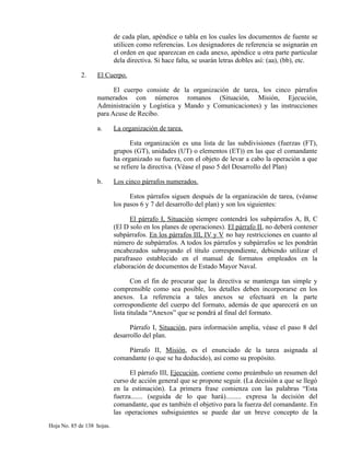 de cada plan, apéndice o tabla en los cuales los documentos de fuente se
utilicen como referencias. Los designadores de referencia se asignarán en
el orden en que aparezcan en cada anexo, apéndice u otra parte particular
dela directiva. Si hace falta, se usarán letras dobles así: (aa), (bb), etc.
2. El Cuerpo.
El cuerpo consiste de la organización de tarea, los cinco párrafos
numerados con números romanos (Situación, Misión, Ejecución,
Administración y Logística y Mando y Comunicaciones) y las instrucciones
para Acuse de Recibo.
a. La organización de tarea.
Esta organización es una lista de las subdivisiones (fuerzas (FT),
grupos (GT), unidades (UT) o elementos (ET)) en las que el comandante
ha organizado su fuerza, con el objeto de levar a cabo la operación a que
se refiere la directiva. (Véase el paso 5 del Desarrollo del Plan)
b. Los cinco párrafos numerados.
Estos párrafos siguen después de la organización de tarea, (véanse
los pasos 6 y 7 del desarrollo del plan) y son los siguientes:
El párrafo I, Situación siempre contendrá los subpárrafos A, B, C
(El D solo en los planes de operaciones). El párrafo II, no deberá contener
subpárrafos. En los párrafos III, IV y V no hay restricciones en cuanto al
número de subpárrafos. A todos los párrafos y subpárrafos se les pondrán
encabezados subrayando el título correspondiente, debiendo utilizar el
parafraseo establecido en el manual de formatos empleados en la
elaboración de documentos de Estado Mayor Naval.
Con el fin de procurar que la directiva se mantenga tan simple y
comprensible como sea posible, los detalles deben incorporarse en los
anexos. La referencia a tales anexos se efectuará en la parte
correspondiente del cuerpo del formato, además de que aparecerá en un
lista titulada “Anexos” que se pondrá al final del formato.
Párrafo I, Situación, para información amplia, véase el paso 8 del
desarrollo del plan.
Párrafo II, Misión, es el enunciado de la tarea asignada al
comandante (o que se ha deducido), así como su propósito.
El párrafo III, Ejecución, contiene como preámbulo un resumen del
curso de acción general que se propone seguir. (La decisión a que se llegó
en la estimación). La primera frase comienza con las palabras “Esta
fuerza....... (seguida de lo que hará)......... expresa la decisión del
comandante, que es también el objetivo para la fuerza del comandante. En
las operaciones subsiguientes se puede dar un breve concepto de la
Hoja No. 85 de 138 hojas.
 