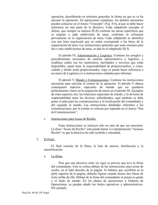 operación, describiendo en términos generales la forma en que se va ha
ejecutar la operación. En operaciones complejas, los detalles necesarios
pueden colocarse en el Anexo “Concepto” (Fig. 4-4), al que se debe hacer
referencia en esta parte de la directiva. Cada subpárrafo (excepto el
último, que siempre se numera III-X) contiene las tareas específicas que
se asignan a cada subdivisión de tarea, conforme se colocaron
previamente en la organización de tarea. Cada subpárrafo se identifica
con una letra mayúscula que en orden corresponde a las letras de la
organización de tarea. Las instrucciones generales que sean comunes para
dos o más subdivisiones de tarea, se dan en el subpárrafo III-X.
El párrafo IV, Administración y Logística. Contiene los arreglos y
procedimientos necesarios de carácter administrativo y logístico, y
establece cuáles son los suministros, facilidades y servicios que están
disponibles; quién tiene la responsabilidad de proporcionarlos; y cómo,
cuándo y dónde serán proporcionados. Aquí se puede hacer referencia a
un anexo de Logística y/o a instrucciones estándar para informar.
El párrafo V, Mando y Comunicaciones. Contiene las instrucciones
necesarias para ejercitar el control de la operación. El párrafo V abarca
cualesquiera aspectos especiales de mando que no quedaron
perfectamente claros en la asignación de tareas en el párrafo III. Ejemplos
de estos aspectos son: las relaciones especiales de mando, y la división de
responsabilidad entre los diversos subordinados, aquí también se debe
poner el plan para las comunicaciones y la localización del comandante y
del segundo al mando. Las instrucciones detalladas referentes a las
comunicaciones, por lo común se colocan por separado en el Anexo “Pan
de Comunicaciones”.
c. Instrucciones para Acuse de Recibo.
Estas instrucciones se incluyen sólo en caso de que sea necesario.
La frase “Acuse de Recibo” solo puede bastar. La interpretación “Acusase
Recibo” es que la directiva ha sido recibida y entendida.
3. El Final.
El final consiste de la firma, la lista de anexos, distribución y la
autentificación.
a. La firma.
Para que una directiva entre en vigor es preciso que leve la firma
del comandante. Esta se coloca debajo de las instrucciones para acuse de
recibo, en el lado derecho de la página. Si hubiera que escribirla en la
parte superior de la pagina, deberán figurar cuando menos dos líneas de
texto arriba de ella. Debajo de la firma del comandante se ponen su grado
y el título de mando. En los planes de operaciones y Ordenes de
Operaciones, se puedan añadir los títulos operativos y administrativos.
Por ejemplo.
Hoja No. 86 de 138 hojas.
 
