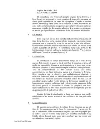 Capitán. De Navío. DEM.
JUAN PEREZ CASTRO
El comandante solo firmará el ejemplar original de la directiva, o
bien firmará en un esténcil o en un negativo de impresión, para que su
firma quede reproducida en todos los ejemplares. Cuando se emitan
anexos, apéndices y tablas junto con la directiva, la firma en cada una de
estas partes complementarias es opcional, pero el procedimiento debe ser
congruente en todos los documentos adjuntos. Si se emiten por separado,
es preciso que figure la firma en cada uno de los documentos adicionales.
b. Los Anexos.
Estos se ponen en una lista seriada mediante letras mayúsculas al
final de la directiva, en la esquina inferior izquierda. Las instrucciones
generales para la preparación y uso de los anexos se dan más adelante.
Generalmente es buena práctica mencionar cada uno de los anexos en el
cuerpo. Siguiendo esta práctica el comandante mencionaría el Anexo de
Inteligencia en el párrafo I, el Anexo logístico en el párrafo IV y el Anexo
del Plan de Comunicaciones en el párrafo V.
c. La distribución.
La distribución se indica directamente debajo de la lista de los
anexos. Esta muestra a quien se ha de distribuir la directiva, sí como el
medio de transmisión. Cuando a un destinatario se le tenga que enviar
más de un ejemplar, el número total de copias se indicará entre paréntesis.
Toda la correspondencia se debe rotular usando los títulos
administrativos, sin hacer referencia alguna a la organizaci´n de tarea.
Debe recordarse que la directiva más cuidadosamente planeada y
redactada, fácilmente puede ver reducida su eficacia y quizá fatalmente, si
los mandos que necesitan conocerla no reciben copias de ellas. Así, al
considerar quienes deben recibir copias, se debe poner cuidado en no
hacer excesivo hincapié en la seguridad +o la economía, a expensas de la
efectividad general. Al determinar el número de ejemplares que debe
recibir cada mando, se debe tomar en consideración la magnitud y grdo de
descentralización de cada uno de ellos.
Cuando la lista de distribución se hace muy extensa esta puede
consignarse en un anexo, al cual se hace referencia en esta parte dela
directiva.
d. La autentificación.
El requisito para establecer la validez de una directiva, es que al
final del documento aparezca la firma del comandante. Pero en caso de
que el comandante firme únicamente el original (que será el ejemplar que
se archiva) y se use facsímil en las copias, un miembro autorizado de su
Estado Mayor firmará todas estas para certificar que las copias son
reproducciones exactas del original.
Hoja No. 87 de 138 hojas.
 