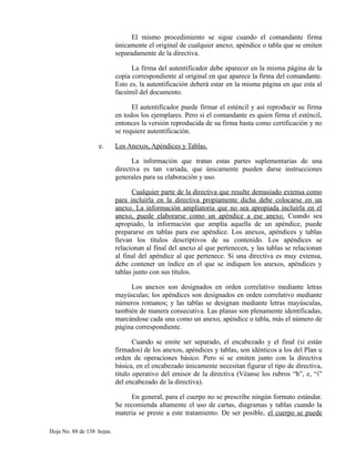 El mismo procedimiento se sigue cuando el comandante firma
únicamente el original de cualquier anexo, apéndice o tabla que se emiten
separadamente de la directiva.
La firma del autentificador debe aparecer en la misma página de la
copia correspondiente al original en que aparece la firma del comandante.
Esto es, la autentificación deberá estar en la misma página en que esta al
facsímil del documento.
El autentificador puede firmar el esténcil y así reproducir su firma
en todos los ejemplares. Pero si el comandante es quien firma el esténcil,
entonces la versión reproducida de su firma basta como certificación y no
se requiere autentificación.
e. Los Anexos, Apéndices y Tablas.
La información que tratan estas partes suplementarias de una
directiva es tan variada, que únicamente pueden darse instrucciones
generales para su elaboración y uso.
Cualquier parte de la directiva que resulte demasiado extensa como
para incluirla en la directiva propiamente dicha debe colocarse en un
anexo. La información ampliatoria que no sea apropiada incluirla en el
anexo, puede elaborarse como un apéndice a ese anexo. Cuando sea
apropiado, la información que amplia aquella de un apéndice, puede
prepararse en tablas para ese apéndice. Los anexos, apéndices y tablas
llevan los títulos descriptivos de su contenido. Los apéndices se
relacionan al final del anexo al que pertenecen, y las tablas se relacionan
al final del apéndice al que pertenece. Si una directiva es muy extensa,
debe contener un índice en el que se indiquen los anexos, apéndices y
tablas junto con sus títulos.
Los anexos son designados en orden correlativo mediante letras
mayúsculas; los apéndices son designados en orden correlativo mediante
números romanos; y las tablas se designan mediante letras mayúsculas,
también de manera consecutiva. Las planas son plenamente identificadas,
marcándose cada una como un anexo, apéndice o tabla, más el número de
página correspondiente.
Cuando se emite ser separado, el encabezado y el final (si están
firmados) de los anexos, apéndices y tablas, son idénticos a los del Plan u
orden de operaciones básico. Pero si se emiten junto con la directiva
básica, en el encabezado únicamente necesitan figurar el tipo de directiva,
titulo operativo del emisor de la directiva (Véanse los rubros “h”, e, “i”
del encabezado de la directiva).
En general, para el cuerpo no se prescribe ningún formato estándar.
Se recomienda altamente el uso de cartas, diagramas y tablas cuando la
materia se preste a este tratamiento. De ser posible, el cuerpo se puede
Hoja No. 88 de 138 hojas.
 