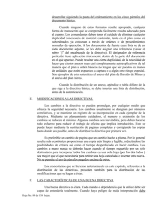 desarrollar siguiendo la pauta del ordenamiento en los cinco párrafos del
documento básico.
Cuando ninguno de estos formatos resulte apropiado, cualquier
forma de manuscrito que se comprenda fácilmente resulta adecuado para
el cuerpo. Los comandantes deben tener el cuidado de eliminar cualquier
duplicidad innecesaria de material contenido, tanto en el plan como en
subordinados ya conozcan a través de ordenes o de procedimientos
normales de operación. A los documentos de fuente cuya lista se de en
cada documento adjunto, se les debe asignar una referencia (véase el
rubro “j” del encabezado de la directiva). El designador de referencia
particular tiene aplicación únicamente dentro de la parte del documento
en el que aparece. Puede resultar una cierta duplicidad, de la necesidad de
hacer que ciertos anexos sean casi completamente autoexplicativos de tal
manera que el plan u orden básicos no tengan que ser puestos en manos
de unidades que estén expuestos a captura o a algún otro riesgo especial.
Son ejemplos de esta naturaleza el anexo del plan de Barrido de Minas y
el anexo del plan Aéreo.
Cuando la distribución de un anexo, apéndice o tabla difiere de la
que rige a la directiva básica, se debe insertar una lista de distribución,
antes de la autenticación.
E. MODIFICACIONES A LAS DIRECTIVAS.
Los cambios a la directiva se pueden promulgar, por cualquier medio que
ofrezca la seguridad necesaria. Los cambios usualmente se designan por números
correlativos, y se mantiene un registro de su incorporación en cada ejemplar de la
directiva. Mediante un planeamiento cuidadoso, el numero y extensión de los
cambios se reducen al mínimo. Algunos cambios son inevitables, pero deben hacerse
todo esfuerzo para reducir el trabajo de oficina que implica introducirlos. Esto se
puede hacer mediante la sustitución de paginas completas y corrigiendo las copias
hasta donde sea posible, antes de distribuir la directiva por primera vez.
Es preferible un cambio de pagina que un cambio hacho a pluma. Por lo general
resulta más económico proporcionar una copia más limpia y legible, reduciéndose las
posibilidades de errores así como el tiempo desperdiciado en hacer cambios. Los
cambios a mano nunca se deberán hacer cuando el tiempo requerido por un solo
destinatario para incorporar todos los cambios en una sola hoja (por los dos lados )
sea mayor que el que necesitaría para retirar una hoja cancelada e insertar otra nueva.
No se permite el uso de párrafos pegados encima de otros.
Los comentarios que se hicieron anteriormente en este capitulo, referentes a la
distribución de las directivas, proceden también para la distribución de las
modificaciones que se hagan a éstas.
F. LAS CARACTERÍSTICAS DE UNA BUENA DIRECTIVA
Una buena directiva es clara. Cada mando o dependencia que la utilice debe ser
capaz de entenderla totalmente. Cuando haya peligro de mala interpretación debe
Hoja No. 89 de 138 hojas.
 