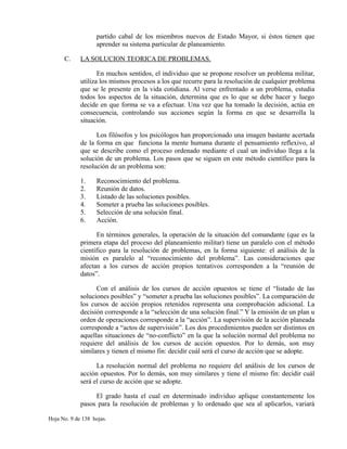 partido cabal de los miembros nuevos de Estado Mayor, si éstos tienen que
aprender su sistema particular de planeamiento.
C. LA SOLUCION TEORICA DE PROBLEMAS.
En muchos sentidos, el individuo que se propone resolver un problema militar,
utiliza los mismos procesos a los que recurre para la resolución de cualquier problema
que se le presente en la vida cotidiana. Al verse enfrentado a un problema, estudia
todos los aspectos de la situación, determina que es lo que se debe hacer y luego
decide en que forma se va a efectuar. Una vez que ha tomado la decisión, actúa en
consecuencia, controlando sus acciones según la forma en que se desarrolla la
situación.
Los filósofos y los psicólogos han proporcionado una imagen bastante acertada
de la forma en que funciona la mente humana durante el pensamiento reflexivo, al
que se describe como el proceso ordenado mediante el cual un individuo llega a la
solución de un problema. Los pasos que se siguen en este método científico para la
resolución de un problema son:
1. Reconocimiento del problema.
2. Reunión de datos.
3. Listado de las soluciones posibles.
4. Someter a prueba las soluciones posibles.
5. Selección de una solución final.
6. Acción.
En términos generales, la operación de la situación del comandante (que es la
primera etapa del proceso del planeamiento militar) tiene un paralelo con el método
científico para la resolución de problemas, en la forma siguiente: el análisis de la
misión es paralelo al “reconocimiento del problema”. Las consideraciones que
afectan a los cursos de acción propios tentativos corresponden a la “reunión de
datos”.
Con el análisis de los cursos de acción opuestos se tiene el “listado de las
soluciones posibles” y “someter a prueba las soluciones posibles”. La comparación de
los cursos de acción propios retenidos representa una comprobación adicional. La
decisión corresponde a la “selección de una solución final.” Y la emisión de un plan u
orden de operaciones corresponde a la “acción”. La supervisión de la acción planeada
corresponde a “actos de supervisión”. Los dos procedimientos pueden ser distintos en
aquellas situaciones de “no-conflicto” en la que la solución normal del problema no
requiere del análisis de los cursos de acción opuestos. Por lo demás, son muy
similares y tienen el mismo fin: decidir cuál será el curso de acción que se adopte.
La resolución normal del problema no requiere del análisis de los cursos de
acción opuestos. Por lo demás, son muy similares y tiene el mismo fin: decidir cuál
será el curso de acción que se adopte.
El grado hasta el cual en determinado individuo aplique constantemente los
pasos para la resolución de problemas y lo ordenado que sea al aplicarlos, variará
Hoja No. 9 de 138 hojas.
 