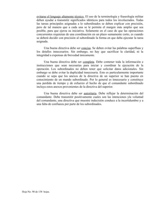 evitarse el lenguaje altamente técnico. El uso de la terminología y fraseología militar
deben ayudar a transmitir significados idénticos para todos los involucrados. Todas
las tareas principales asignadas a lo subordinados se deben explicar con precisión,
pero de tal manera que a cada una se le permita el margen más amplio que sea
posible, para que ejerza su iniciativa. Solamente en el caso de que las operaciones
concurrentes requieran de una coordinación en un plazo sumamente corto, es cuando
se deberá decidir con precisión al subordinado la forma en que deba ejecutar la tarea
asignada.
Una buena directiva debe ser concisa. Se deben evitar las palabras superfluas y
los detalles innecesarios. Sin embargo, no hay que sacrificar la claridad, ni la
integridad a expensas de brevedad únicamente.
Una buena directiva debe ser completa. Debe contener toda la información e
instrucciones que sean necesarias para iniciar y coordinar la ejecución de la
operación. Los subordinados no deben tener que solicitar datos adicionales. Sin
embargo se debe evitar la duplicidad innecesaria. Esto es particularmente importante
cuando se sepa que los anexos de la directiva de un superior se han puesto en
conocimiento de un mando subordinado. Por lo general es innecesario y constituye
una perdida de tiempo y de esfuerzo el hecho de que el comandante subordinado
incluya estos anexos provenientes de la directiva del superior.
Una buena directiva debe ser autoritaria. Debe reflejar la determinación del
comandante. Debe transmitir positivamente cuales son las intenciones yla voluntad
del comandante, una directiva que muestre indecisión conduce a la incertidumbre y a
una falta de confianza por parte de los subordinados.
Hoja No. 90 de 138 hojas.
 