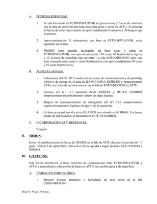 A. FUERZAS ENEMIGAS.
1. Se está formando en PETROPAVLOVSK un gran convoy y fuerza de cobertura
con la idea de construir una base avanzada aérea y naval en ATTU. Al presente
la fuerza de cobertura consiste de aproximadamente 6 cruceros y 36 buques tipo
destructor.
2. Aproximadamente 11 submarinos, con base en PETROPAVLOVSK, están
operando en el área.
3. NEGRO tiene grandes facilidades de base naval y aérea en
PETROPAVLOVSK, con aproximadamente 150 cazas, 40 bombarderos ligeros
y 12 aviones de patrullaje tipo terrestre. La isla KOMANDORSKI tiene una
base avanzada para cazas y cazas bombarderos con aproximadamente 50 cazas
y 50 cazas bombarderos.
B. FUERZAS AMIGAS.
1. Submarinos del GT 19.2 conducirán misiones de reconocimiento y de patrullaje
ofensivo de guerra en el área de KAMCHATKA KURILES y proporcionarán
SAR y servicios de reconocimiento en la Isla de KOMANDORSKI y ATTU.
2. Aviones del GT 19.3 operando desde KODIAK y DUTCH HARBOR
proporcionaran reconocimientos aéreos de largo alcance.
3. Buques de reabastecimiento en navegación del GT 19.4 proporcionarán
reaprovisionamiento logístico en apoyo de la operación.
4. La base principal naval y aérea BLANCO esta situado en KODIAK. Un buque
tender de hidroaviones se encuentra en DUTCH HARBOR.
C. INCORPORACIONES Y DESTAQUES.
Ninguno
II. MISION.
Evitar el establecimiento de bases de NEGRO en la Isla de ATTU durante el período del 10
junio 1966 al 1 de septiembre 1966 con el fin de ayudar a negar las Islas ALEUTIANAS a
NEGRO
III. EJECUCION.
Esta fuerza interdecirá la línea marítima de comunicación entre PETROPAVLOVSK y
ATTU y neutralizará el desarrollo de bases en ATTU con acción aérea y de superficie.
A. UNIDAD DE PORTAVIONES.
1. Destruir aviones enemigos y facilidades de base aérea en la Isla
COMANDORSKI.
Hoja No. 96 de 138 hojas.
 