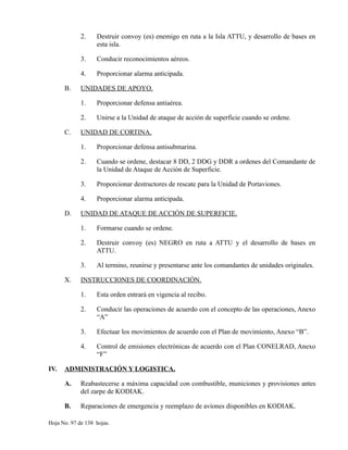 2. Destruir convoy (es) enemigo en ruta a la Isla ATTU, y desarrollo de bases en
esta isla.
3. Conducir reconocimientos aéreos.
4. Proporcionar alarma anticipada.
B. UNIDADES DE APOYO.
1. Proporcionar defensa antiaérea.
2. Unirse a la Unidad de ataque de acción de superficie cuando se ordene.
C. UNIDAD DE CORTINA.
1. Proporcionar defensa antisubmarina.
2. Cuando se ordene, destacar 8 DD, 2 DDG y DDR a ordenes del Comandante de
la Unidad de Ataque de Acción de Superficie.
3. Proporcionar destructores de rescate para la Unidad de Portaviones.
4. Proporcionar alarma anticipada.
D. UNIDAD DE ATAQUE DE ACCIÓN DE SUPERFICIE.
1. Formarse cuando se ordene.
2. Destruir convoy (es) NEGRO en ruta a ATTU y el desarrollo de bases en
ATTU.
3. Al termino, reunirse y presentarse ante los comandantes de unidades originales.
X. INSTRUCCIONES DE COORDINACIÓN.
1. Esta orden entrará en vigencia al recibo.
2. Conducir las operaciones de acuerdo con el concepto de las operaciones, Anexo
“A”
3. Efectuar los movimientos de acuerdo con el Plan de movimiento, Anexo “B”.
4. Control de emisiones electrónicas de acuerdo con el Plan CONELRAD, Anexo
“F”
IV. ADMINISTRACIÓN Y LOGISTICA.
A. Reabastecerse a máxima capacidad con combustible, municiones y provisiones antes
del zarpe de KODIAK.
B. Reparaciones de emergencia y reemplazo de aviones disponibles en KODIAK.
Hoja No. 97 de 138 hojas.
 