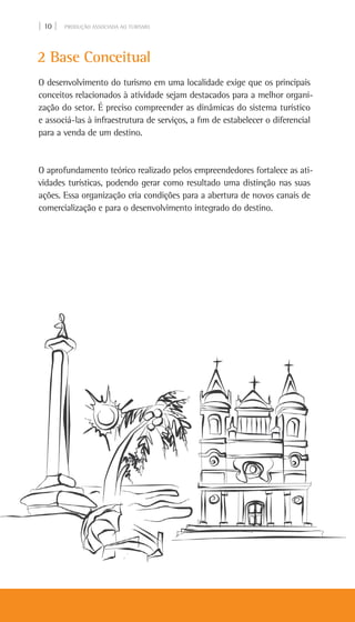| 10 | PRODUÇÃO ASSOCIADA AO TURISMO
2 Base Conceitual
O desenvolvimento do turismo em uma localidade exige que os principais
conceitos relacionados à atividade sejam destacados para a melhor organi-
zação do setor. É preciso compreender as dinâmicas do sistema turístico
e associá-las à infraestrutura de serviços, a fim de estabelecer o diferencial
para a venda de um destino.
O aprofundamento teórico realizado pelos empreendedores fortalece as ati-
vidades turísticas, podendo gerar como resultado uma distinção nas suas
ações. Essa organização cria condições para a abertura de novos canais de
comercialização e para o desenvolvimento integrado do destino.
 
