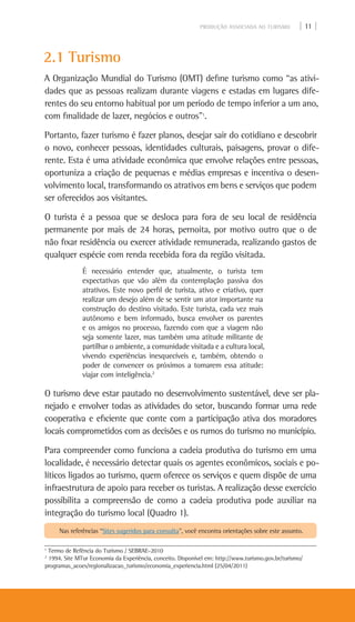 PRODUÇÃO ASSOCIADA AO TURISMO | 11 |
2.1 Turismo
A Organização Mundial do Turismo (OMT) define turismo como “as ativi-
dades que as pessoas realizam durante viagens e estadas em lugares dife-
rentes do seu entorno habitual por um período de tempo inferior a um ano,
com finalidade de lazer, negócios e outros”1
.
Portanto, fazer turismo é fazer planos, desejar sair do cotidiano e descobrir
o novo, conhecer pessoas, identidades culturais, paisagens, provar o dife-
rente. Esta é uma atividade econômica que envolve relações entre pessoas,
oportuniza a criação de pequenas e médias empresas e incentiva o desen-
volvimento local, transformando os atrativos em bens e serviços que podem
ser oferecidos aos visitantes.
O turista é a pessoa que se desloca para fora de seu local de residência
permanente por mais de 24 horas, pernoita, por motivo outro que o de
não fixar residência ou exercer atividade remunerada, realizando gastos de
qualquer espécie com renda recebida fora da região visitada.
É necessário entender que, atualmente, o turista tem
expectativas que vão além da contemplação passiva dos
atrativos. Este novo perfil de turista, ativo e criativo, quer
realizar um desejo além de se sentir um ator importante na
construção do destino visitado. Este turista, cada vez mais
autônomo e bem informado, busca envolver os parentes
e os amigos no processo, fazendo com que a viagem não
seja somente lazer, mas também uma atitude militante de
partilhar o ambiente, a comunidade visitada e a cultura local,
vivendo experiências inesquecíveis e, também, obtendo o
poder de convencer os próximos a tomarem essa atitude:
viajar com inteligência.2
O turismo deve estar pautado no desenvolvimento sustentável, deve ser pla-
nejado e envolver todas as atividades do setor, buscando formar uma rede
cooperativa e eficiente que conte com a participação ativa dos moradores
locais comprometidos com as decisões e os rumos do turismo no município.
Para compreender como funciona a cadeia produtiva do turismo em uma
localidade, é necessário detectar quais os agentes econômicos, sociais e po-
líticos ligados ao turismo, quem oferece os serviços e quem dispõe de uma
infraestrutura de apoio para receber os turistas. A realização desse exercício
possibilita a compreensão de como a cadeia produtiva pode auxiliar na
integração do turismo local (Quadro 1).
1
Termo de Refência do Turismo / SEBRAE-2010
2
1994. Site MTur Economia da Experiência, conceito. Disponível em: http://www.turismo.gov.br/turismo/
programas_acoes/regionalizacao_turismo/economia_experiencia.html (25/04/2011)
Nas referências “Sites sugeridos para consulta”, você encontra orientações sobre este assunto.
 