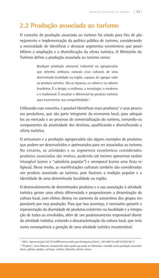 PRODUÇÃO ASSOCIADA AO TURISMO | 13 |
2.2 Produção associada ao turismo
O conceito de produção associada ao turismo foi criado para fins de pla-
nejamento e implementação da política pública de turismo, considerando
a necessidade de identificar e destacar segmentos econômicos que possi-
bilitem a ampliação e a diversificação da oferta turística. O Ministério do
Turismo define a produção associada ao turismo como:
Qualquer produção artesanal, industrial ou agropecuária
que detenha atributos naturais e/ou culturais de uma
determinada localidade ou região, capazes de agregar valor
ao produto turístico. São as riquezas, os valores e os sabores
brasileiros. É o design, o estilismo, a tecnologia: o moderno
e o tradicional. É ressaltar o diferencial do produto turístico
para incrementar sua competitividade.3
Utilizando esse conceito, é possível identificar esses produtos4
e seus proces-
sos produtivos, que são parte integrante da economia local, para adequá-
los ao mercado e ao processo de comercialização do turismo, tornando-os
componentes da atratividade dos destinos, qualificando e diversificando a
oferta turística.
O artesanato e a produção agropecuária são alguns exemplos de produtos
que podem ser desenvolvidos e aprimorados para ser associados ao turismo.
No entanto, as atividades e os segmentos econômicos considerados
produtos associados são muitos, podendo até mesmo apresentar caráter
intangível (como a “sabedoria popular”) e atemporal (como uma festa re-
ligiosa). Desse modo, as manifestações culturais também são consideradas
um produto associado ao turismo, pois ilustram a tradição popular e a
identidade de uma determinada localidade ou região.
O desenvolvimento de determinados produtos e a sua associação à atividade
turística geram uma oferta diferenciada e proporcionam a dinamização da
cultura local, com efeitos diretos no aumento da autoestima dos grupos res-
ponsáveis por essa produção. Para que isso aconteça, é necessário garantir a
representação da diversidade de produtos existentes na localidade e a integra-
ção de todos os envolvidos, além de um posicionamento responsável diante
da atividade turística, evitando a descaracterização da cultura local, que teria
como consequência a geração de uma atividade turística insustentável.
3
2003. Apresentação/347/343oMTurwww.mdic.gov.br/arquivos/dwnl_1201280155.pdf (25/04/2011)
4
“Produto”, neste Manual, compreende tudo aquilo que pode ser fabricado e inserido como produção associada:
doces, geleias, queijos, cachaças, colchas, bijuterias, dentre outros.
 