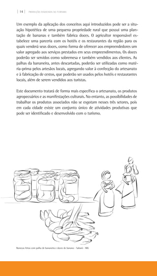 | 14 | PRODUÇÃO ASSOCIADA AO TURISMO
Um exemplo da aplicação dos conceitos aqui introduzidos pode ser a situ-
ação hipotética de uma pequena propriedade rural que possui uma plan-
tação de bananas e também fabrica doces. O agricultor responsável es-
tabelece uma parceria com os hotéis e os restaurantes da região para os
quais venderá seus doces, como forma de oferecer aos empreendedores um
valor agregado aos serviços prestados em seus empreendimentos. Os doces
poderão ser servidos como sobremesa e também vendidos aos clientes. As
palhas da bananeira, antes descartadas, poderão ser utilizadas como maté-
ria-prima pelos artesãos locais, agregando valor à confecção do artesanato
e à fabricação de cestos, que poderão ser usados pelos hotéis e restaurantes
locais, além de serem vendidos aos turistas.
Este documento tratará de forma mais específica o artesanato, os produtos
agropecuários e as manifestações culturais. No entanto, as possibilidades de
trabalhar os produtos associados não se esgotam nesses três setores, pois
em cada cidade existe um conjunto único de atividades produtivas que
pode ser identificado e desenvolvido com o turismo.
Bonecas feitas com palha de bananeira e doces de banana - Sabará - MG
 