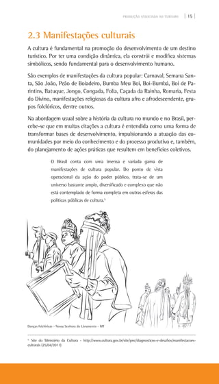 PRODUÇÃO ASSOCIADA AO TURISMO | 15 |
2.3 Manifestações culturais
A cultura é fundamental na promoção do desenvolvimento de um destino
turístico. Por ter uma condição dinâmica, ela constrói e modifica sistemas
simbólicos, sendo fundamental para o desenvolvimento humano.
São exemplos de manifestações da cultura popular: Carnaval, Semana San-
ta, São João, Peão de Boiadeiro, Bumba Meu Boi, Boi-Bumbá, Boi de Pa-
rintins, Batuque, Jongo, Congada, Folia, Caçada da Rainha, Romaria, Festa
do Divino, manifestações religiosas da cultura afro e afrodescendente, gru-
pos folclóricos, dentre outros.
Na abordagem usual sobre a história da cultura no mundo e no Brasil, per-
cebe-se que em muitas citações a cultura é entendida como uma forma de
transformar bases de desenvolvimento, impulsionando a atuação das co-
munidades por meio do conhecimento e do processo produtivo e, também,
do planejamento de ações práticas que resultem em benefícios coletivos.
O Brasil conta com uma imensa e variada gama de
manifestações de cultura popular. Do ponto de vista
operacional da ação do poder público, trata-se de um
universo bastante amplo, diversificado e complexo que não
está contemplado de forma completa em outras esferas das
políticas públicas de cultura.5
5
Site do Ministério da Cultura - http://www.cultura.gov.br/site/pnc/diagnosticos-e-desafios/manifestacoes-
culturais (25/04/2011)
Danças folclóricas - Nossa Senhora do Livramento - MT
 