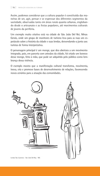 | 16 | PRODUÇÃO ASSOCIADA AO TURISMO
Assim, podemos considerar que a cultura popular é constituída das ma-
neiras de ser, agir, pensar e se expressar dos diferentes segmentos da
sociedade, observadas tanto em áreas rurais quanto urbanas, engloban-
do desde o artesanato e as festas populares, até movimentos culturais
de jovens da periferia.
Um exemplo muito criativo está na cidade de São João Del Rei, Minas
Gerais, onde um grupo de monitores de turismo leva para as ruas um es-
petáculo sobre a história da cidade e suas lendas, desvendando-a junto aos
turistas de forma interpretativa.
O personagem principal é um monge, que deu abertura a um movimento
integrado, pois, em parceria com artesãos da cidade, foi criado um boneco
desse monge, feito à mão, que pode ser adquirido pelo público como lem-
brança dessa vivência.
O exemplo mostra que a manifestação cultural transforma, movimenta,
inova, cria e promove bases de desenvolvimento de relações, favorecendo
novos cenários para a atuação das comunidades.
Lendas São Joanense - São João Del Rey - MG
 
